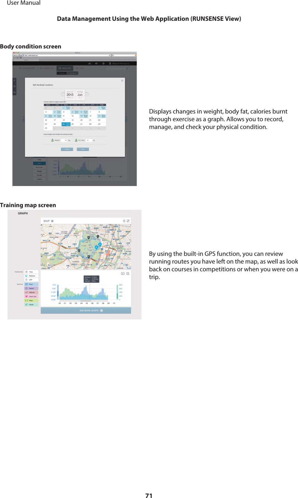 Body condition screenDisplays changes in weight, body fat, calories burntthrough exercise as a graph. Allows you to record,manage, and check your physical condition.Training map screenBy using the built-in GPS function, you can reviewrunning routes you have left on the map, as well as lookback on courses in competitions or when you were on atrip.     User ManualData Management Using the Web Application (RUNSENSE View)71