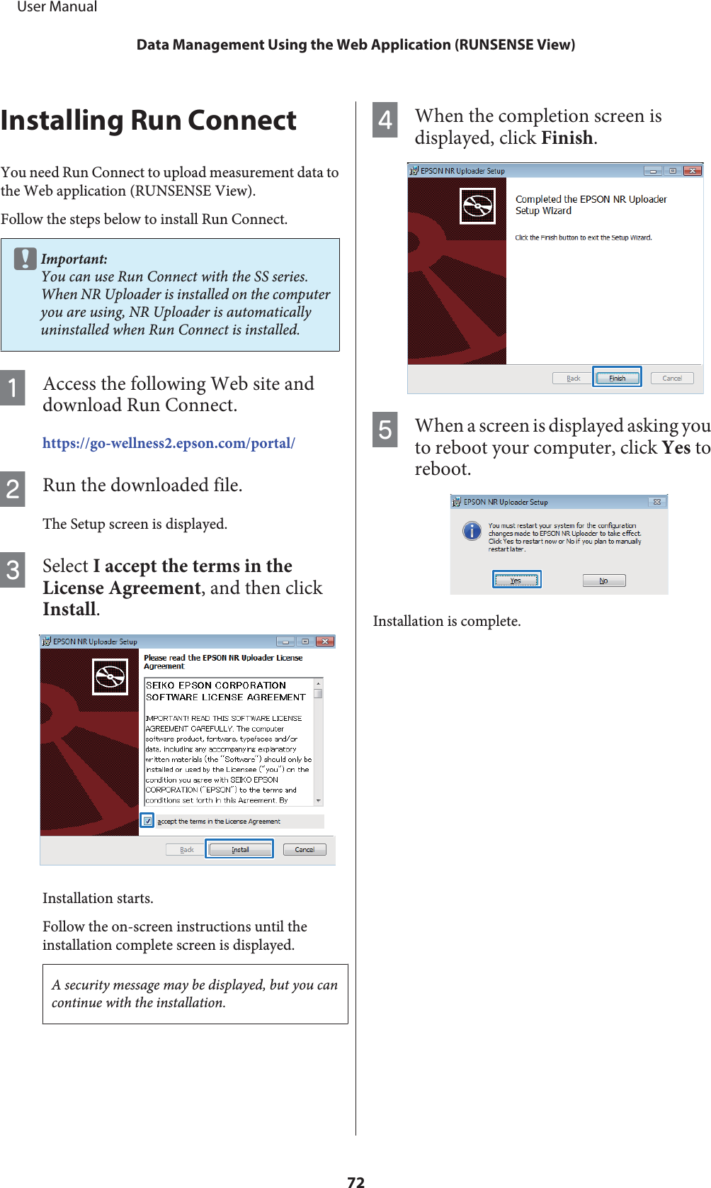 Installing Run ConnectYou need Run Connect to upload measurement data tothe Web application (RUNSENSE View).Follow the steps below to install Run Connect.cImportant:You can use Run Connect with the SS series.When NR Uploader is installed on the computeryou are using, NR Uploader is automaticallyuninstalled when Run Connect is installed.AAccess the following Web site anddownload Run Connect.https://go-wellness2.epson.com/portal/BRun the downloaded file.The Setup screen is displayed.CSelect I accept the terms in theLicense Agreement, and then clickInstall.Installation starts.Follow the on-screen instructions until theinstallation complete screen is displayed.A security message may be displayed, but you cancontinue with the installation.DWhen the completion screen isdisplayed, click Finish.EWhen a screen is displayed asking youto reboot your computer, click Yes toreboot.Installation is complete.     User ManualData Management Using the Web Application (RUNSENSE View)72