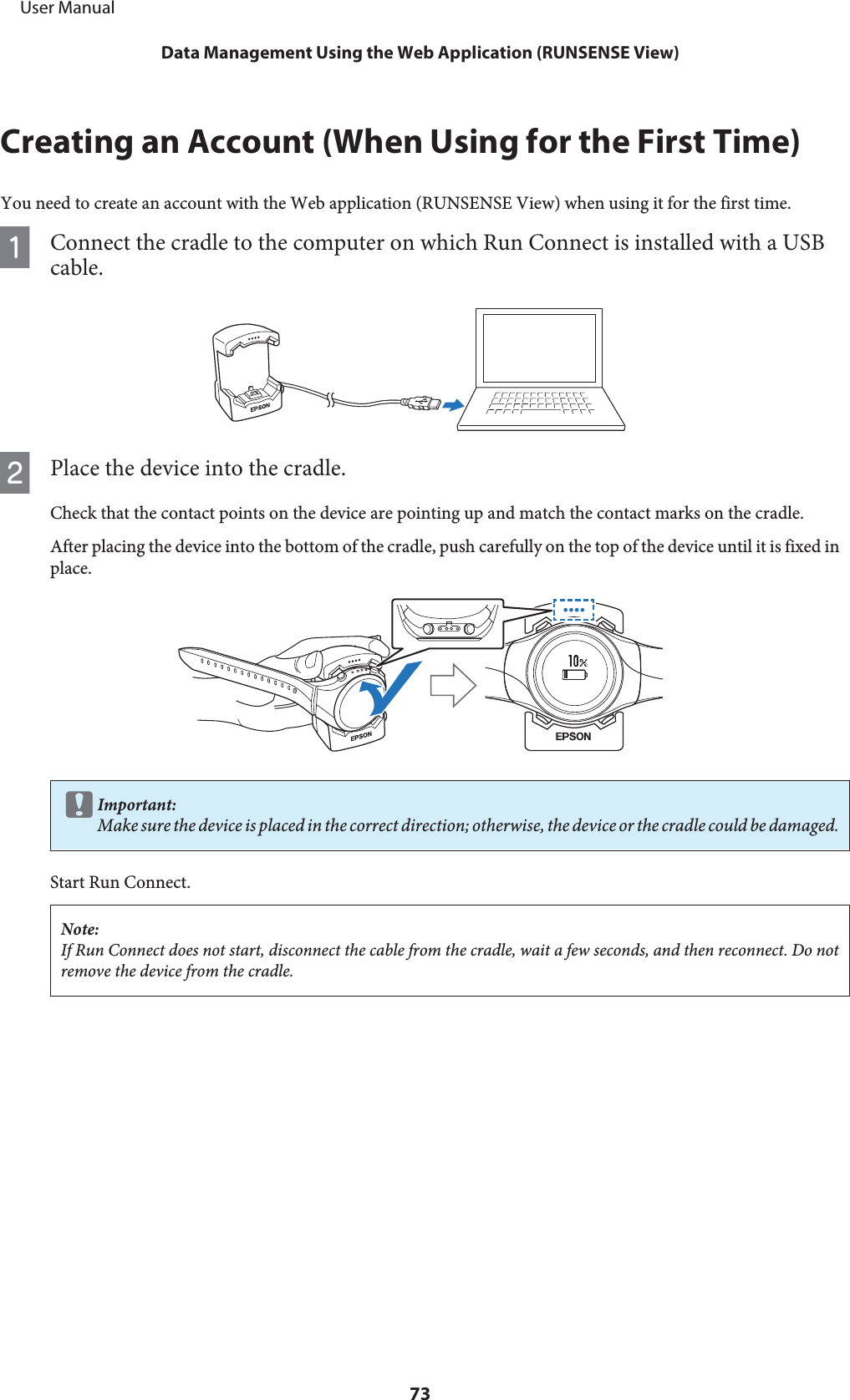 Creating an Account (When Using for the First Time)You need to create an account with the Web application (RUNSENSE View) when using it for the first time.AConnect the cradle to the computer on which Run Connect is installed with a USBcable.BPlace the device into the cradle.Check that the contact points on the device are pointing up and match the contact marks on the cradle.After placing the device into the bottom of the cradle, push carefully on the top of the device until it is fixed inplace.cImportant:Make sure the device is placed in the correct direction; otherwise, the device or the cradle could be damaged.Start Run Connect.Note:If Run Connect does not start, disconnect the cable from the cradle, wait a few seconds, and then reconnect. Do notremove the device from the cradle.     User ManualData Management Using the Web Application (RUNSENSE View)73