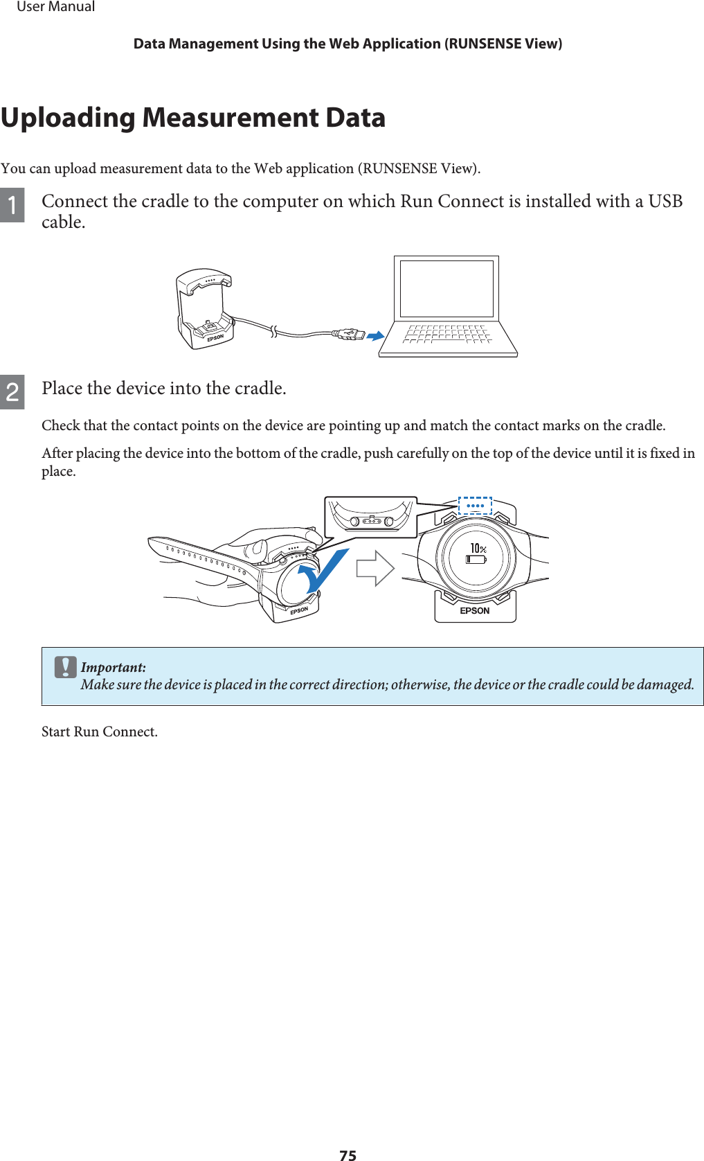 Uploading Measurement DataYou can upload measurement data to the Web application (RUNSENSE View).AConnect the cradle to the computer on which Run Connect is installed with a USBcable.BPlace the device into the cradle.Check that the contact points on the device are pointing up and match the contact marks on the cradle.After placing the device into the bottom of the cradle, push carefully on the top of the device until it is fixed inplace.cImportant:Make sure the device is placed in the correct direction; otherwise, the device or the cradle could be damaged.Start Run Connect.     User ManualData Management Using the Web Application (RUNSENSE View)75