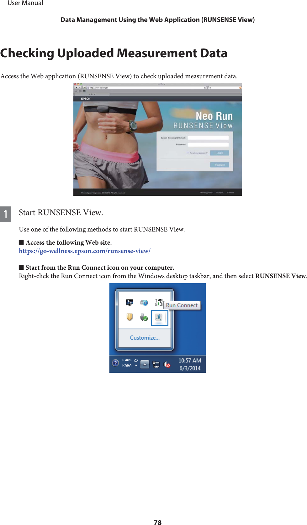 Checking Uploaded Measurement DataAccess the Web application (RUNSENSE View) to check uploaded measurement data.AStart RUNSENSE View.Use one of the following methods to start RUNSENSE View.o Access the following Web site.https://go-wellness.epson.com/runsense-view/o Start from the Run Connect icon on your computer.Right-click the Run Connect icon from the Windows desktop taskbar, and then select RUNSENSE View.     User ManualData Management Using the Web Application (RUNSENSE View)78