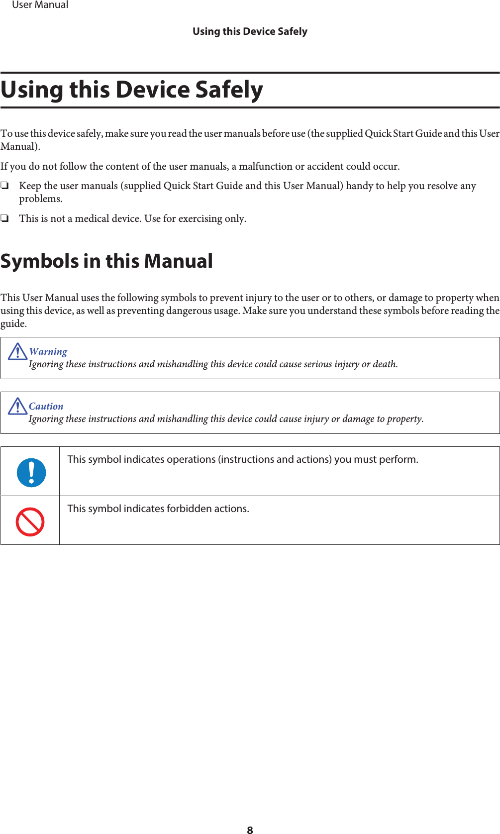 Using this Device SafelyTo use this device safely, make sure you read the user manuals before use (the supplied Quick Start Guide and this UserManual).If you do not follow the content of the user manuals, a malfunction or accident could occur.❏Keep the user manuals (supplied Quick Start Guide and this User Manual) handy to help you resolve anyproblems.❏This is not a medical device. Use for exercising only.Symbols in this ManualThis User Manual uses the following symbols to prevent injury to the user or to others, or damage to property whenusing this device, as well as preventing dangerous usage. Make sure you understand these symbols before reading theguide.!WarningIgnoring these instructions and mishandling this device could cause serious injury or death.!CautionIgnoring these instructions and mishandling this device could cause injury or damage to property.This symbol indicates operations (instructions and actions) you must perform.This symbol indicates forbidden actions.     User ManualUsing this Device Safely8