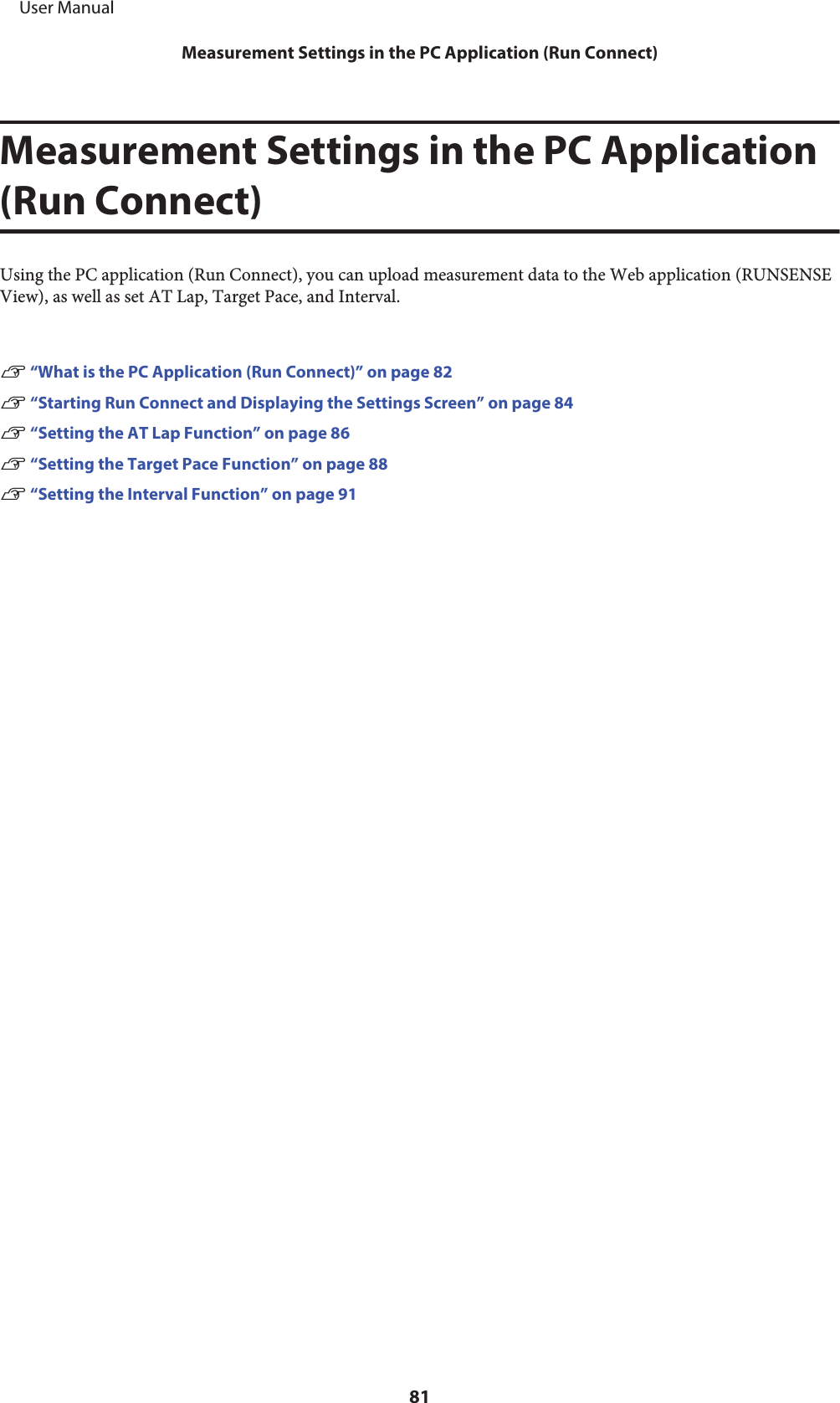 Measurement Settings in the PC Application(Run Connect)Using the PC application (Run Connect), you can upload measurement data to the Web application (RUNSENSEView), as well as set AT Lap, Target Pace, and Interval.U “What is the PC Application (Run Connect)” on page 82U “Starting Run Connect and Displaying the Settings Screen” on page 84U “Setting the AT Lap Function” on page 86U “Setting the Target Pace Function” on page 88U “Setting the Interval Function” on page 91     User ManualMeasurement Settings in the PC Application (Run Connect)81