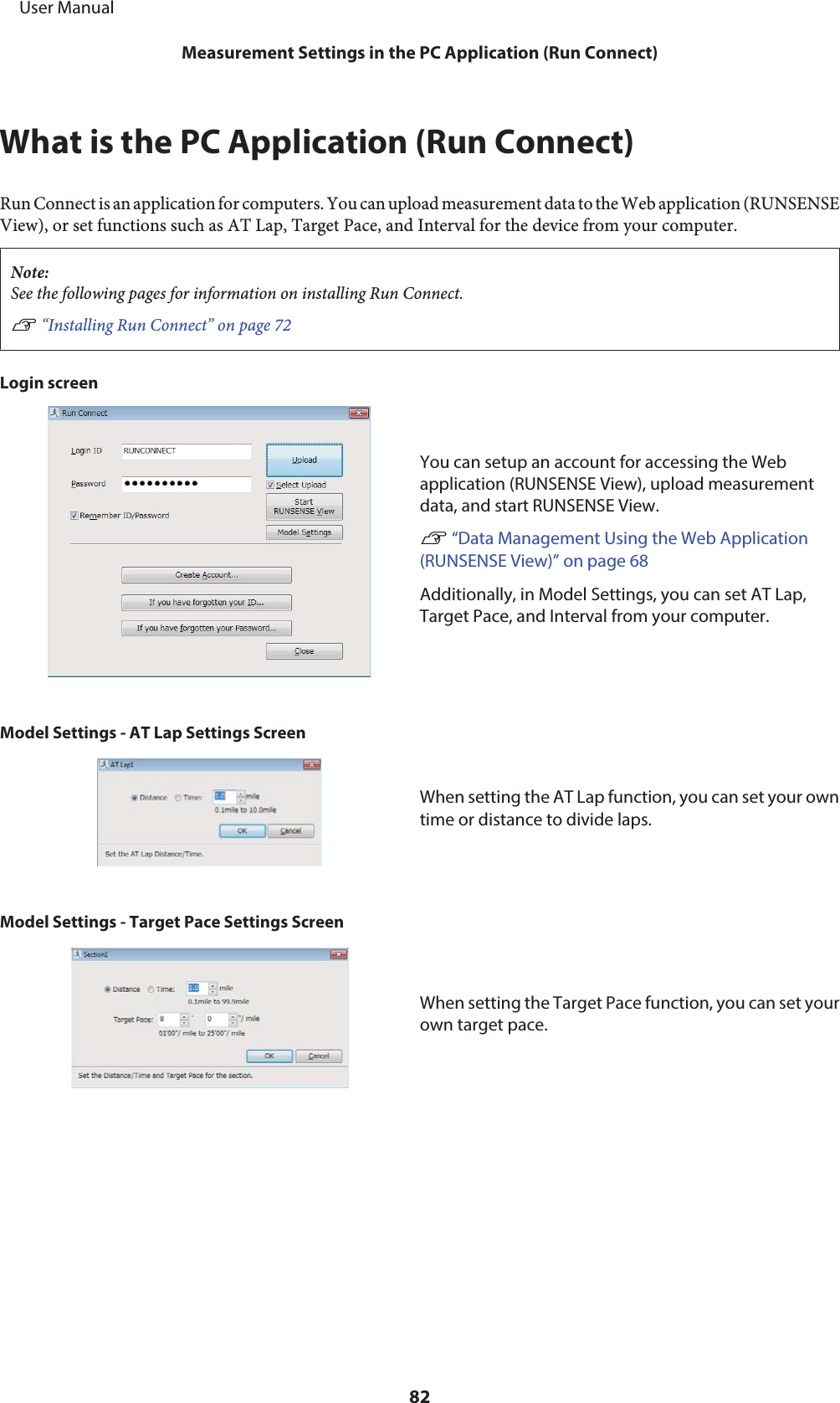 What is the PC Application (Run Connect)Run Connect is an application for computers. You can upload measurement data to the Web application (RUNSENSEView), or set functions such as AT Lap, Target Pace, and Interval for the device from your computer.Note:See the following pages for information on installing Run Connect.U “Installing Run Connect” on page 72Login screenYou can setup an account for accessing the Webapplication (RUNSENSE View), upload measurementdata, and start RUNSENSE View.U “Data Management Using the Web Application(RUNSENSE View)” on page 68 Additionally, in Model Settings, you can set AT Lap,Target Pace, and Interval from your computer.Model Settings - AT Lap Settings ScreenWhen setting the AT Lap function, you can set your owntime or distance to divide laps.Model Settings - Target Pace Settings ScreenWhen setting the Target Pace function, you can set yourown target pace.     User ManualMeasurement Settings in the PC Application (Run Connect)82