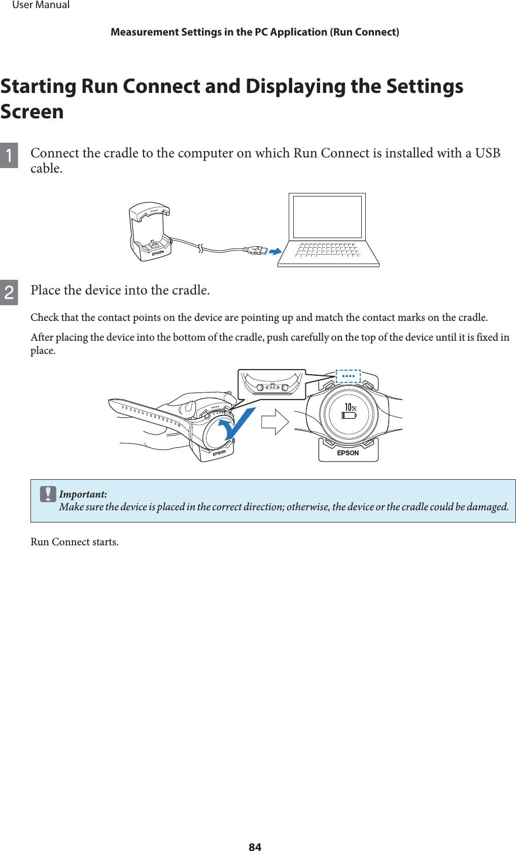 Starting Run Connect and Displaying the SettingsScreenAConnect the cradle to the computer on which Run Connect is installed with a USBcable.BPlace the device into the cradle.Check that the contact points on the device are pointing up and match the contact marks on the cradle.After placing the device into the bottom of the cradle, push carefully on the top of the device until it is fixed inplace.cImportant:Make sure the device is placed in the correct direction; otherwise, the device or the cradle could be damaged.Run Connect starts.     User ManualMeasurement Settings in the PC Application (Run Connect)84