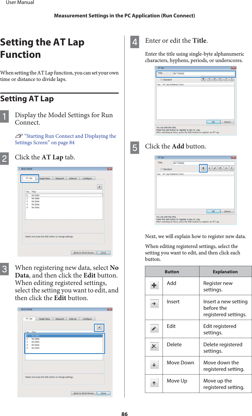 Setting the AT LapFunctionWhen setting the AT Lap function, you can set your owntime or distance to divide laps.Setting AT LapADisplay the Model Settings for RunConnect.U “Starting Run Connect and Displaying theSettings Screen” on page 84BClick the AT Lap tab.CWhen registering new data, select NoData, and then click the Edit button.When editing registered settings,select the setting you want to edit, andthen click the Edit button.DEnter or edit the Title.Enter the title using single-byte alphanumericcharacters, hyphens, periods, or underscores.EClick the Add button.Next, we will explain how to register new data.When editing registered settings, select thesetting you want to edit, and then click eachbutton.Button ExplanationAdd Register newsettings.Insert Insert a new settingbefore theregistered settings.Edit Edit registeredsettings.Delete Delete registeredsettings.Move Down Move down theregistered setting.Move Up Move up theregistered setting.     User ManualMeasurement Settings in the PC Application (Run Connect)86