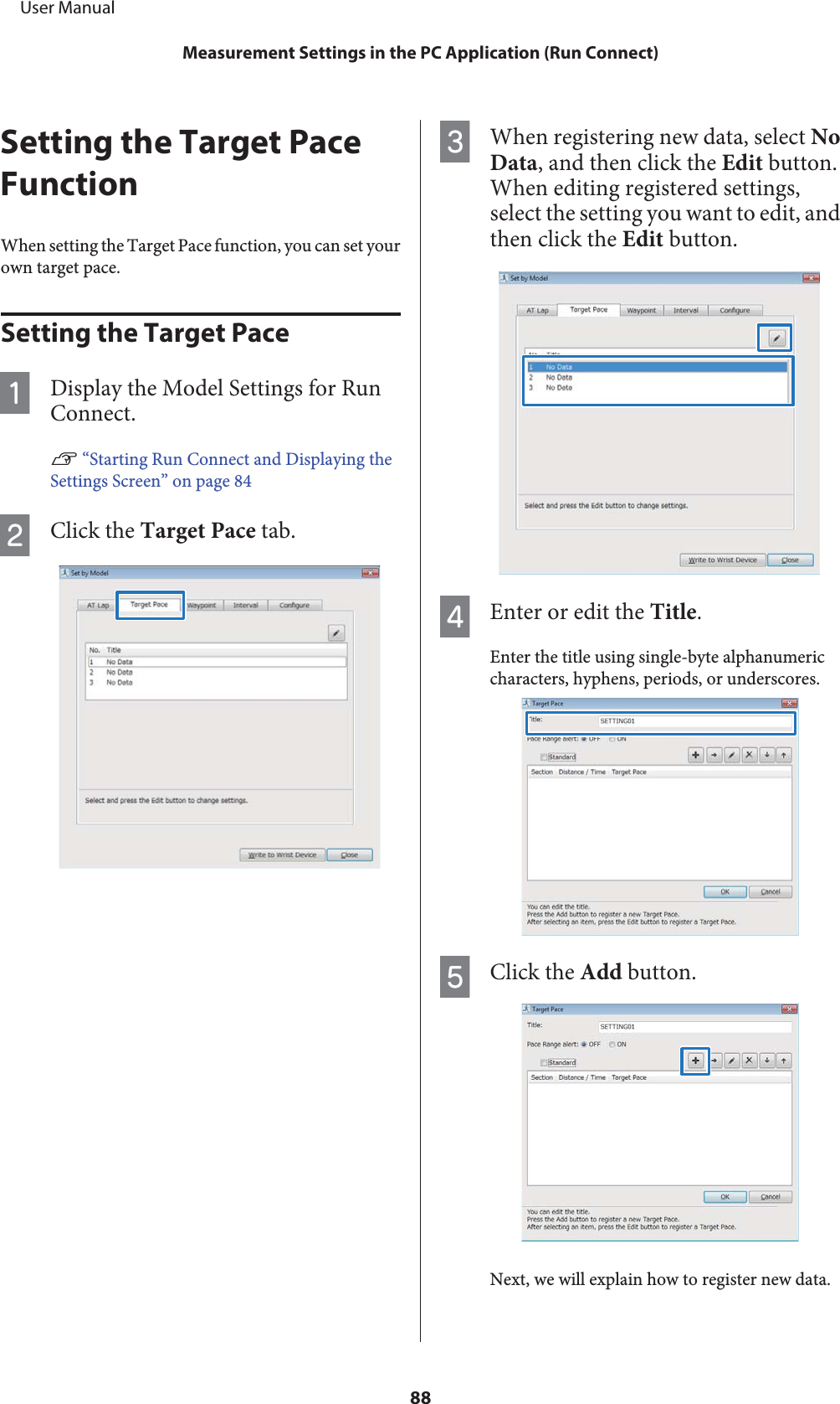 Setting the Target PaceFunctionWhen setting the Target Pace function, you can set yourown target pace.Setting the Target PaceADisplay the Model Settings for RunConnect.U “Starting Run Connect and Displaying theSettings Screen” on page 84BClick the Target Pace tab.CWhen registering new data, select NoData, and then click the Edit button.When editing registered settings,select the setting you want to edit, andthen click the Edit button.DEnter or edit the Title.Enter the title using single-byte alphanumericcharacters, hyphens, periods, or underscores.EClick the Add button.Next, we will explain how to register new data.     User ManualMeasurement Settings in the PC Application (Run Connect)88