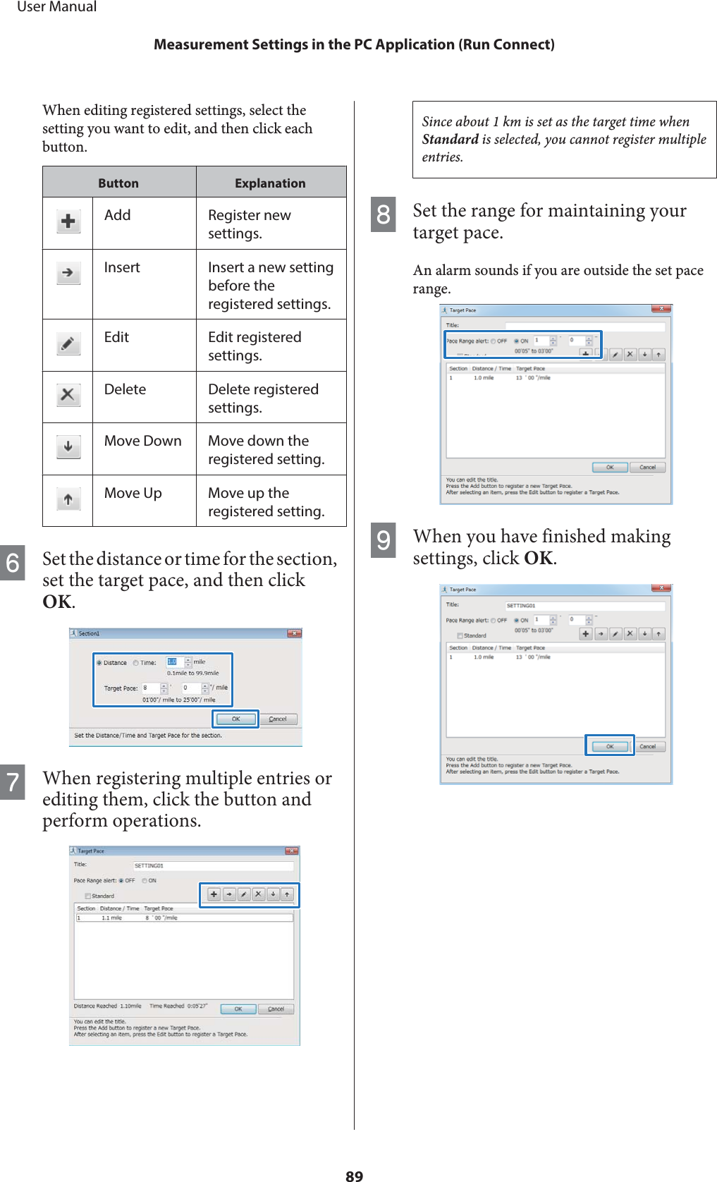 When editing registered settings, select thesetting you want to edit, and then click eachbutton.Button ExplanationAdd Register newsettings.Insert Insert a new settingbefore theregistered settings.Edit Edit registeredsettings.Delete Delete registeredsettings.Move Down Move down theregistered setting.Move Up Move up theregistered setting.FSet the distance or time for the section,set the target pace, and then clickOK.GWhen registering multiple entries orediting them, click the button andperform operations.Since about 1 km is set as the target time whenStandard is selected, you cannot register multipleentries.HSet the range for maintaining yourtarget pace.An alarm sounds if you are outside the set pacerange.IWhen you have finished makingsettings, click OK.     User ManualMeasurement Settings in the PC Application (Run Connect)89