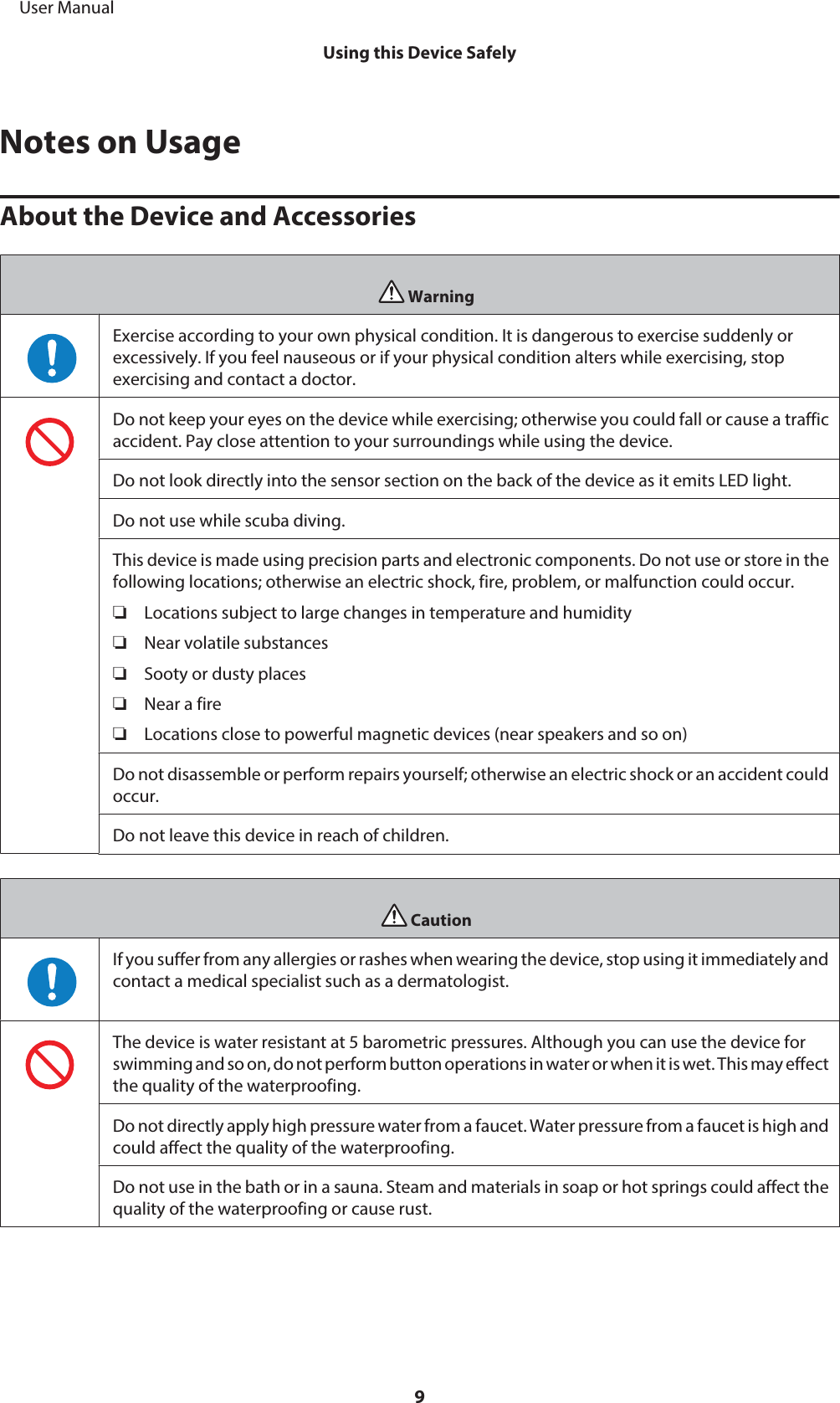 Notes on UsageAbout the Device and AccessoriesWarningExercise according to your own physical condition. It is dangerous to exercise suddenly orexcessively. If you feel nauseous or if your physical condition alters while exercising, stopexercising and contact a doctor.Do not keep your eyes on the device while exercising; otherwise you could fall or cause a trafficaccident. Pay close attention to your surroundings while using the device.Do not look directly into the sensor section on the back of the device as it emits LED light.Do not use while scuba diving.This device is made using precision parts and electronic components. Do not use or store in thefollowing locations; otherwise an electric shock, fire, problem, or malfunction could occur.❏Locations subject to large changes in temperature and humidity❏Near volatile substances❏Sooty or dusty places❏Near a fire❏Locations close to powerful magnetic devices (near speakers and so on)Do not disassemble or perform repairs yourself; otherwise an electric shock or an accident couldoccur.Do not leave this device in reach of children.CautionIf you suffer from any allergies or rashes when wearing the device, stop using it immediately andcontact a medical specialist such as a dermatologist.The device is water resistant at 5 barometric pressures. Although you can use the device forswimming and so on, do not perform button operations in water or when it is wet. This may effectthe quality of the waterproofing.Do not directly apply high pressure water from a faucet. Water pressure from a faucet is high andcould affect the quality of the waterproofing.Do not use in the bath or in a sauna. Steam and materials in soap or hot springs could affect thequality of the waterproofing or cause rust.     User ManualUsing this Device Safely9
