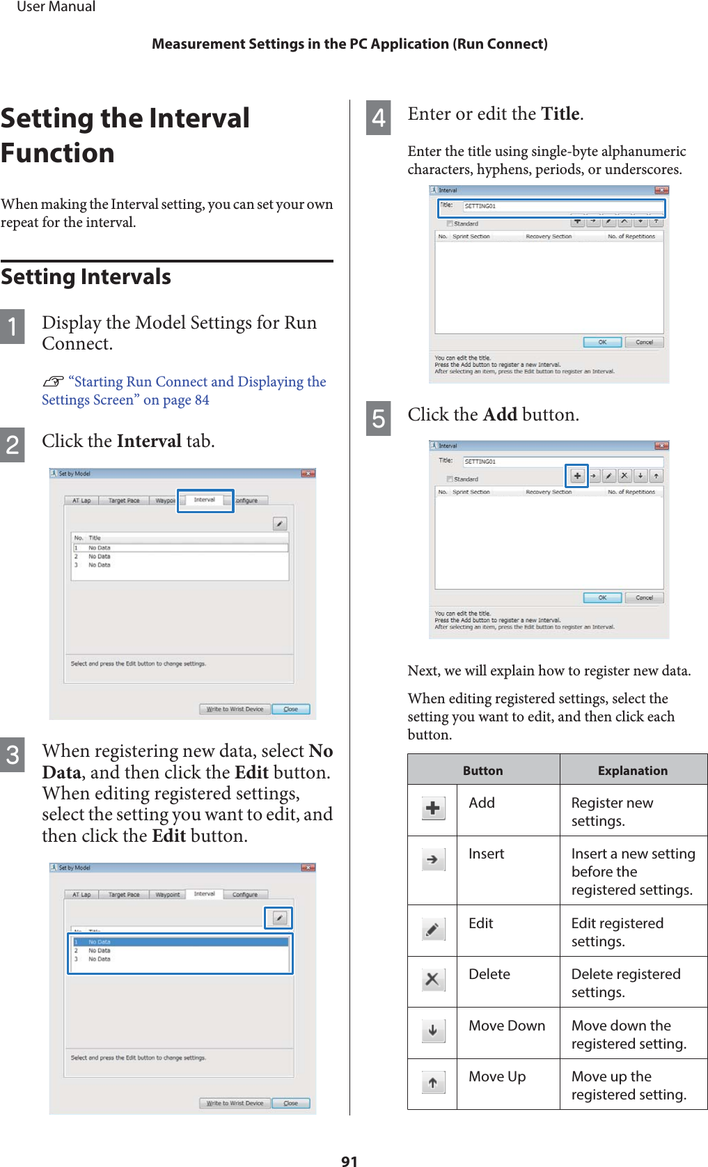 Setting the IntervalFunctionWhen making the Interval setting, you can set your ownrepeat for the interval.Setting IntervalsADisplay the Model Settings for RunConnect.U “Starting Run Connect and Displaying theSettings Screen” on page 84BClick the Interval tab.CWhen registering new data, select NoData, and then click the Edit button.When editing registered settings,select the setting you want to edit, andthen click the Edit button.DEnter or edit the Title.Enter the title using single-byte alphanumericcharacters, hyphens, periods, or underscores.EClick the Add button.Next, we will explain how to register new data.When editing registered settings, select thesetting you want to edit, and then click eachbutton.Button ExplanationAdd Register newsettings.Insert Insert a new settingbefore theregistered settings.Edit Edit registeredsettings.Delete Delete registeredsettings.Move Down Move down theregistered setting.Move Up Move up theregistered setting.     User ManualMeasurement Settings in the PC Application (Run Connect)91