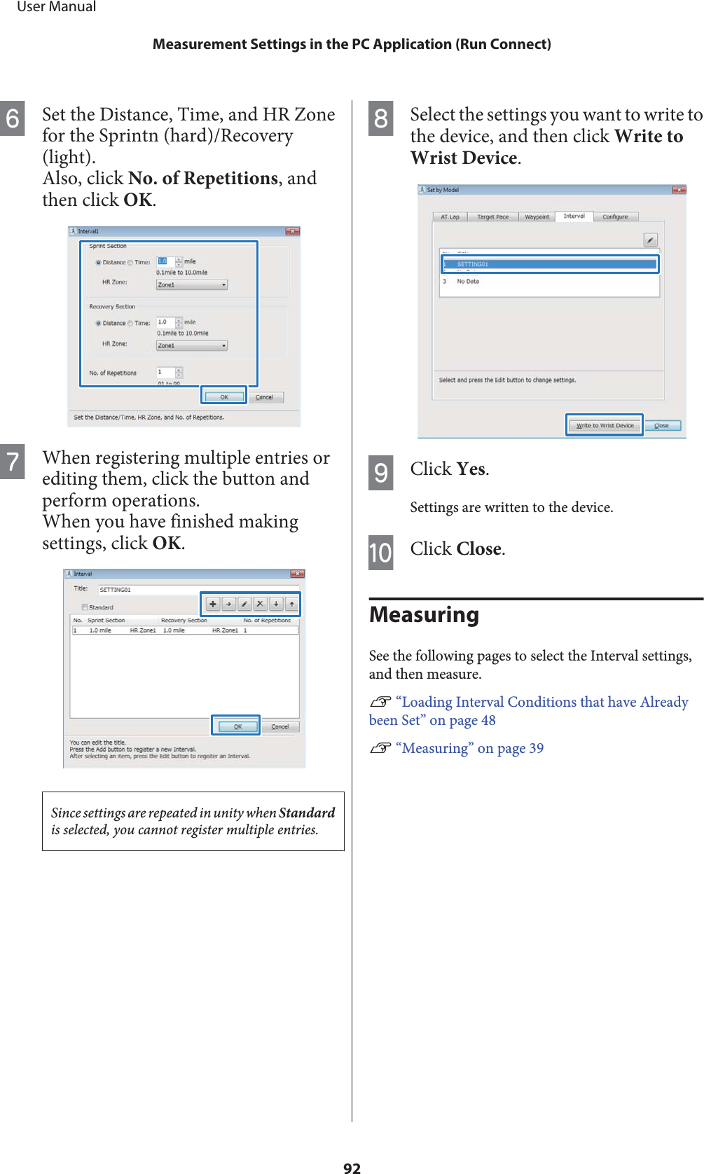 FSet the Distance, Time, and HR Zonefor the Sprintn (hard)/Recovery(light).Also, click No. of Repetitions, andthen click OK.GWhen registering multiple entries orediting them, click the button andperform operations.When you have finished makingsettings, click OK.Since settings are repeated in unity when Standardis selected, you cannot register multiple entries.HSelect the settings you want to write tothe device, and then click Write toWrist Device.IClick Yes.Settings are written to the device.JClick Close.MeasuringSee the following pages to select the Interval settings,and then measure.U “Loading Interval Conditions that have Alreadybeen Set” on page 48U “Measuring” on page 39     User ManualMeasurement Settings in the PC Application (Run Connect)92