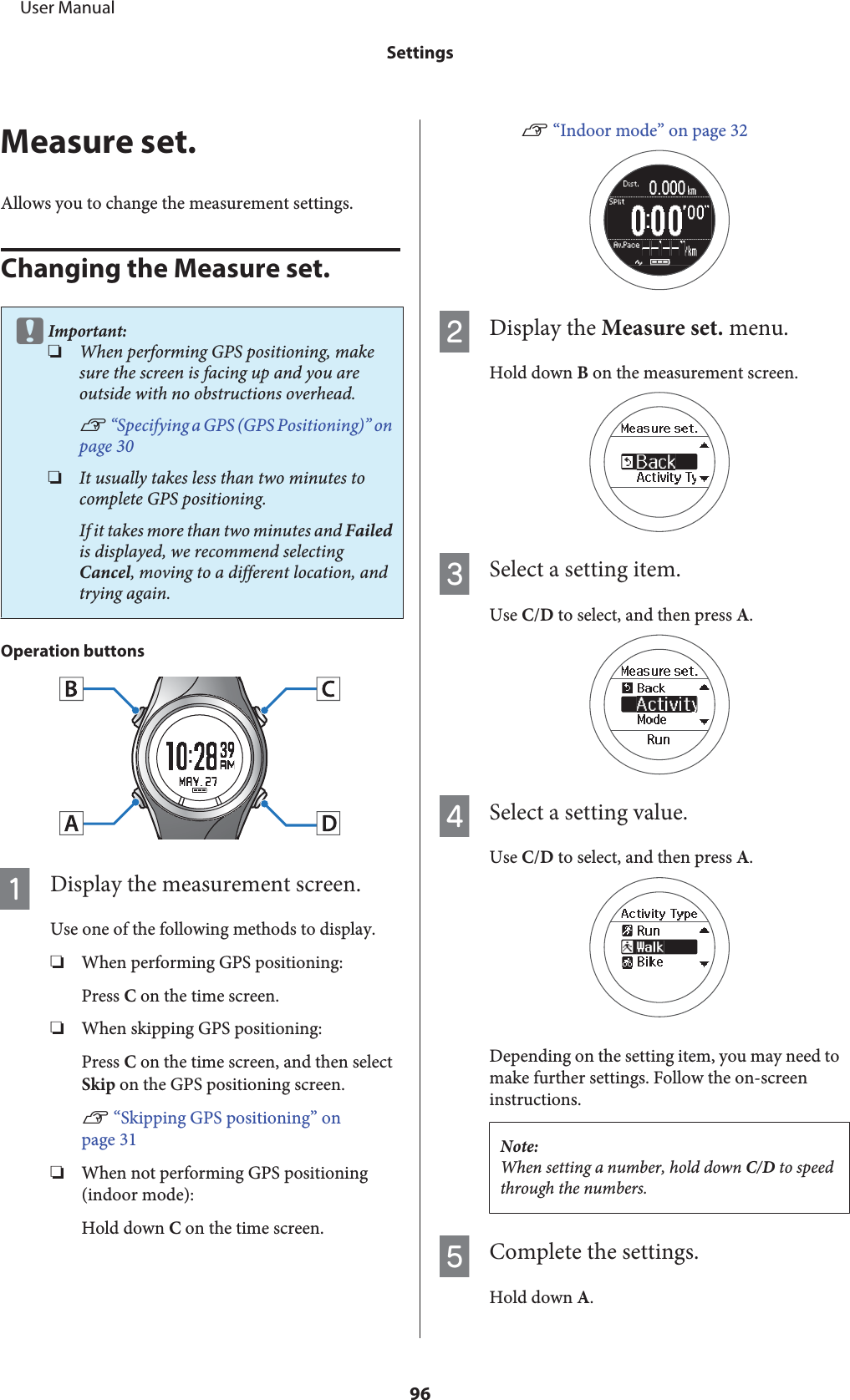 Measure set.Allows you to change the measurement settings.Changing the Measure set.cImportant:❏When performing GPS positioning, makesure the screen is facing up and you areoutside with no obstructions overhead.U “Specifying a GPS (GPS Positioning)” onpage 30❏It usually takes less than two minutes tocomplete GPS positioning.If it takes more than two minutes and Failedis displayed, we recommend selectingCancel, moving to a different location, andtrying again.Operation buttonsADisplay the measurement screen.Use one of the following methods to display.❏When performing GPS positioning:Press C on the time screen.❏When skipping GPS positioning:Press C on the time screen, and then selectSkip on the GPS positioning screen.U “Skipping GPS positioning” onpage 31❏When not performing GPS positioning(indoor mode):Hold down C on the time screen.U “Indoor mode” on page 32BDisplay the Measure set. menu.Hold down B on the measurement screen.CSelect a setting item.Use C/D to select, and then press A.DSelect a setting value.Use C/D to select, and then press A.Depending on the setting item, you may need tomake further settings. Follow the on-screeninstructions.Note:When setting a number, hold down C/D to speedthrough the numbers.EComplete the settings.Hold down A.     User ManualSettings96