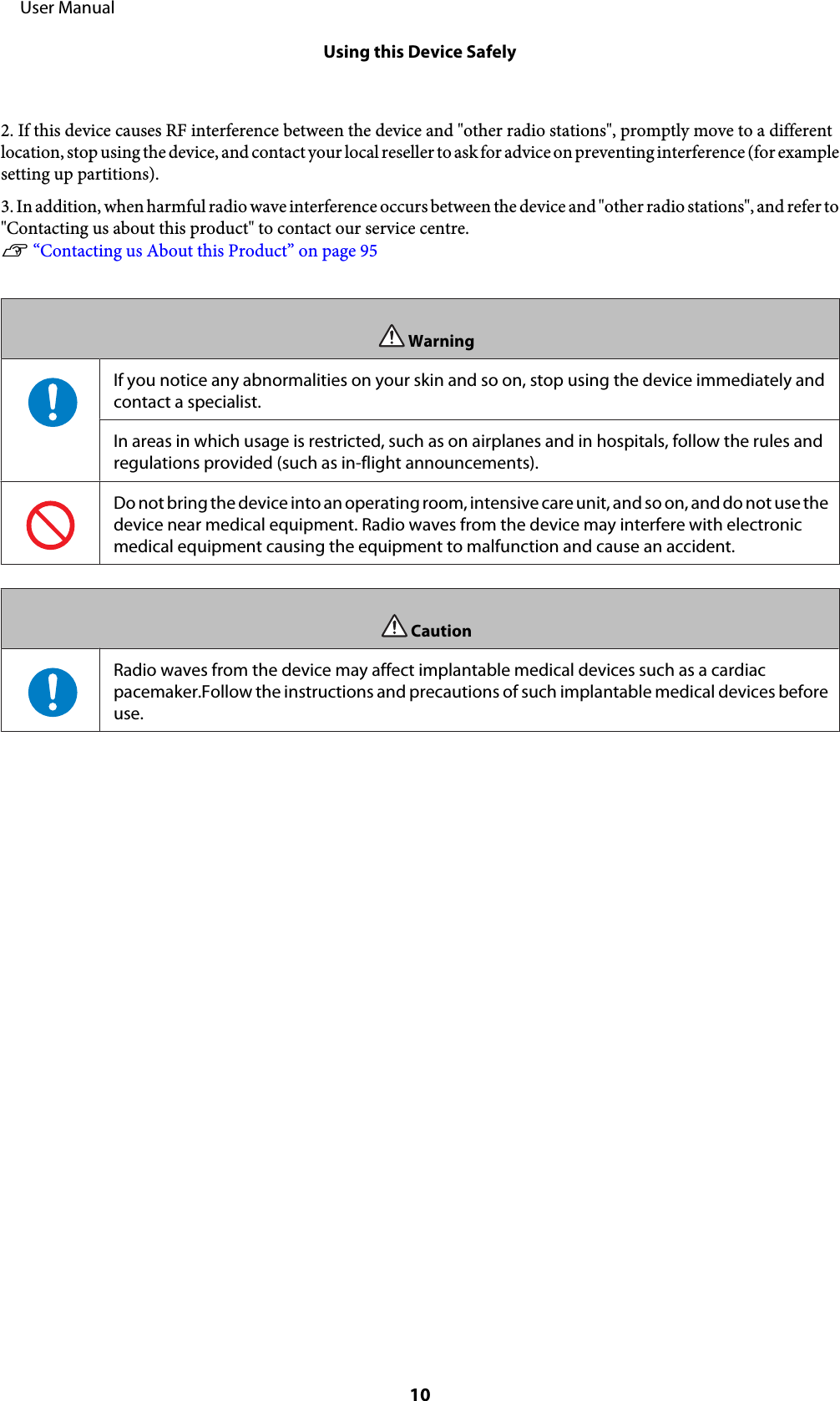 2. If this device causes RF interference between the device and &quot;other radio stations&quot;, promptly move to a differentlocation, stop using the device, and contact your local reseller to ask for advice on preventing interference (for examplesetting up partitions).3. In addition, when harmful radio wave interference occurs between the device and &quot;other radio stations&quot;, and refer to&quot;Contacting us about this product&quot; to contact our service centre.U “Contacting us About this Product” on page 95WarningIf you notice any abnormalities on your skin and so on, stop using the device immediately andcontact a specialist.In areas in which usage is restricted, such as on airplanes and in hospitals, follow the rules andregulations provided (such as in-flight announcements).Do not bring the device into an operating room, intensive care unit, and so on, and do not use thedevice near medical equipment. Radio waves from the device may interfere with electronicmedical equipment causing the equipment to malfunction and cause an accident.CautionRadio waves from the device may affect implantable medical devices such as a cardiacpacemaker.Follow the instructions and precautions of such implantable medical devices beforeuse.     User ManualUsing this Device Safely10