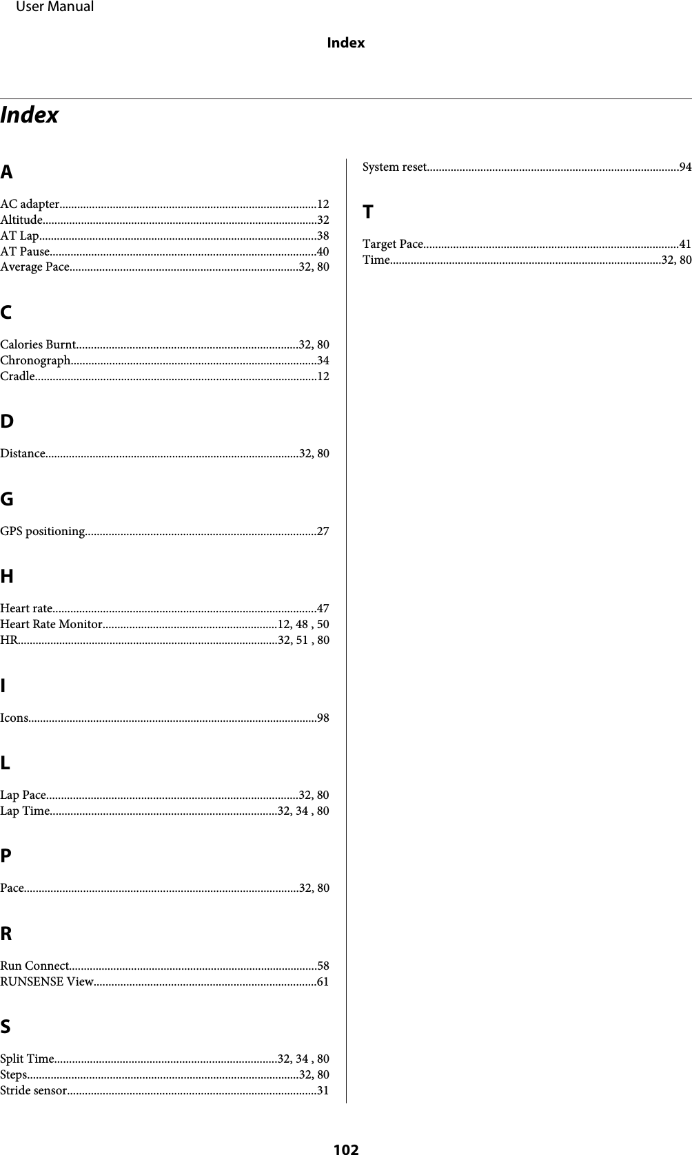 IndexAAC adapter.......................................................................................12Altitude.............................................................................................32AT Lap..............................................................................................38AT Pause..........................................................................................40Average Pace.............................................................................32, 80CCalories Burnt...........................................................................32, 80Chronograph...................................................................................34Cradle...............................................................................................12DDistance......................................................................................32, 80GGPS positioning..............................................................................27HHeart rate.........................................................................................47Heart Rate Monitor...........................................................12, 48 , 50HR........................................................................................32, 51 , 80IIcons..................................................................................................98LLap Pace.....................................................................................32, 80Lap Time.............................................................................32, 34 , 80PPace.............................................................................................32, 80RRun Connect....................................................................................58RUNSENSE View...........................................................................61SSplit Time...........................................................................32, 34 , 80Steps............................................................................................32, 80Stride sensor....................................................................................31System reset.....................................................................................94TTarget Pace......................................................................................41Time............................................................................................32, 80     User ManualIndex102