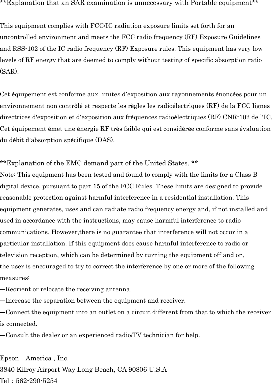  **Explanation that an SAR examination is unnecessary with Portable equipment**  This equipment complies with FCC/IC radiation exposure limits set forth for an uncontrolled environment and meets the FCC radio frequency (RF) Exposure Guidelines and RSS-102 of the IC radio frequency (RF) Exposure rules. This equipment has very low levels of RF energy that are deemed to comply without testing of specific absorption ratio (SAR).  Cet équipement est conforme aux limites d’exposition aux rayonnements énoncées pour un environnement non contrôlé et respecte les règles les radioélectriques (RF) de la FCC lignes directrices d&apos;exposition et d’exposition aux fréquences radioélectriques (RF) CNR-102 de l’IC. Cet équipement émet une énergie RF très faible qui est considérée conforme sans évaluation du débit d’absorption spécifique (DAS).  **Explanation of the EMC demand part of the United States. ** Note: This equipment has been tested and found to comply with the limits for a Class B digital device, pursuant to part 15 of the FCC Rules. These limits are designed to provide reasonable protection against harmful interference in a residential installation. This equipment generates, uses and can radiate radio frequency energy and, if not installed and used in accordance with the instructions, may cause harmful interference to radio communications. However,there is no guarantee that interference will not occur in a particular installation. If this equipment does cause harmful interference to radio or television reception, which can be determined by turning the equipment off and on, the user is encouraged to try to correct the interference by one or more of the following measures: —Reorient or relocate the receiving antenna. —Increase the separation between the equipment and receiver. —Connect the equipment into an outlet on a circuit different from that to which the receiver is connected. —Consult the dealer or an experienced radio/TV technician for help.  Epson    America , Inc. 3840 Kilroy Airport Way Long Beach, CA 90806 U.S.A Tel󲔹562-290-5254 
