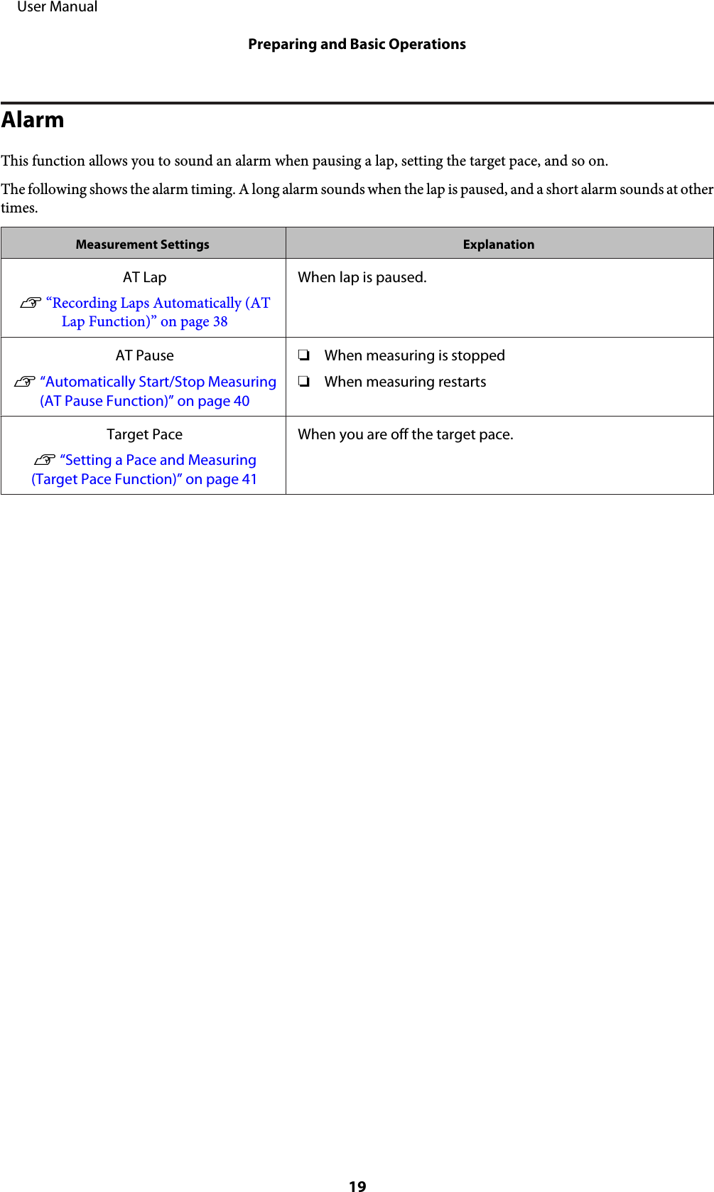 AlarmThis function allows you to sound an alarm when pausing a lap, setting the target pace, and so on.The following shows the alarm timing. A long alarm sounds when the lap is paused, and a short alarm sounds at othertimes.Measurement Settings ExplanationAT LapU “Recording Laps Automatically (ATLap Function)” on page 38When lap is paused.AT PauseU “Automatically Start/Stop Measuring(AT Pause Function)” on page 40❏When measuring is stopped❏When measuring restartsTarget PaceU “Setting a Pace and Measuring(Target Pace Function)” on page 41When you are off the target pace.     User ManualPreparing and Basic Operations19