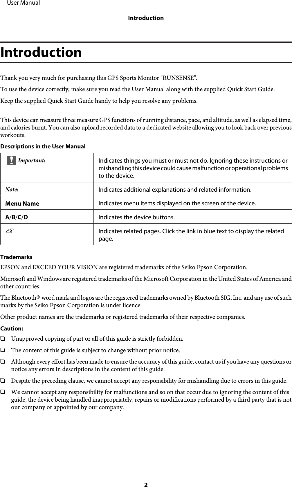 IntroductionThank you very much for purchasing this GPS Sports Monitor &quot;RUNSENSE&quot;.To use the device correctly, make sure you read the User Manual along with the supplied Quick Start Guide.Keep the supplied Quick Start Guide handy to help you resolve any problems.This device can measure three measure GPS functions of running distance, pace, and altitude, as well as elapsed time,and calories burnt. You can also upload recorded data to a dedicated website allowing you to look back over previousworkouts.Descriptions in the User ManualcImportant: Indicates things you must or must not do. Ignoring these instructions ormishandling this device could cause malfunction or operational problemsto the device.Note: Indicates additional explanations and related information.Menu Name Indicates menu items displayed on the screen of the device.A/B/C/DIndicates the device buttons.UIndicates related pages. Click the link in blue text to display the relatedpage.TrademarksEPSON and EXCEED YOUR VISION are registered trademarks of the Seiko Epson Corporation.Microsoft and Windows are registered trademarks of the Microsoft Corporation in the United States of America andother countries.The Bluetooth® word mark and logos are the registered trademarks owned by Bluetooth SIG, Inc. and any use of suchmarks by the Seiko Epson Corporation is under licence.Other product names are the trademarks or registered trademarks of their respective companies.Caution:❏Unapproved copying of part or all of this guide is strictly forbidden.❏The content of this guide is subject to change without prior notice.❏Although every effort has been made to ensure the accuracy of this guide, contact us if you have any questions ornotice any errors in descriptions in the content of this guide.❏Despite the preceding clause, we cannot accept any responsibility for mishandling due to errors in this guide.❏We cannot accept any responsibility for malfunctions and so on that occur due to ignoring the content of thisguide, the device being handled inappropriately, repairs or modifications performed by a third party that is notour company or appointed by our company.     User ManualIntroduction2