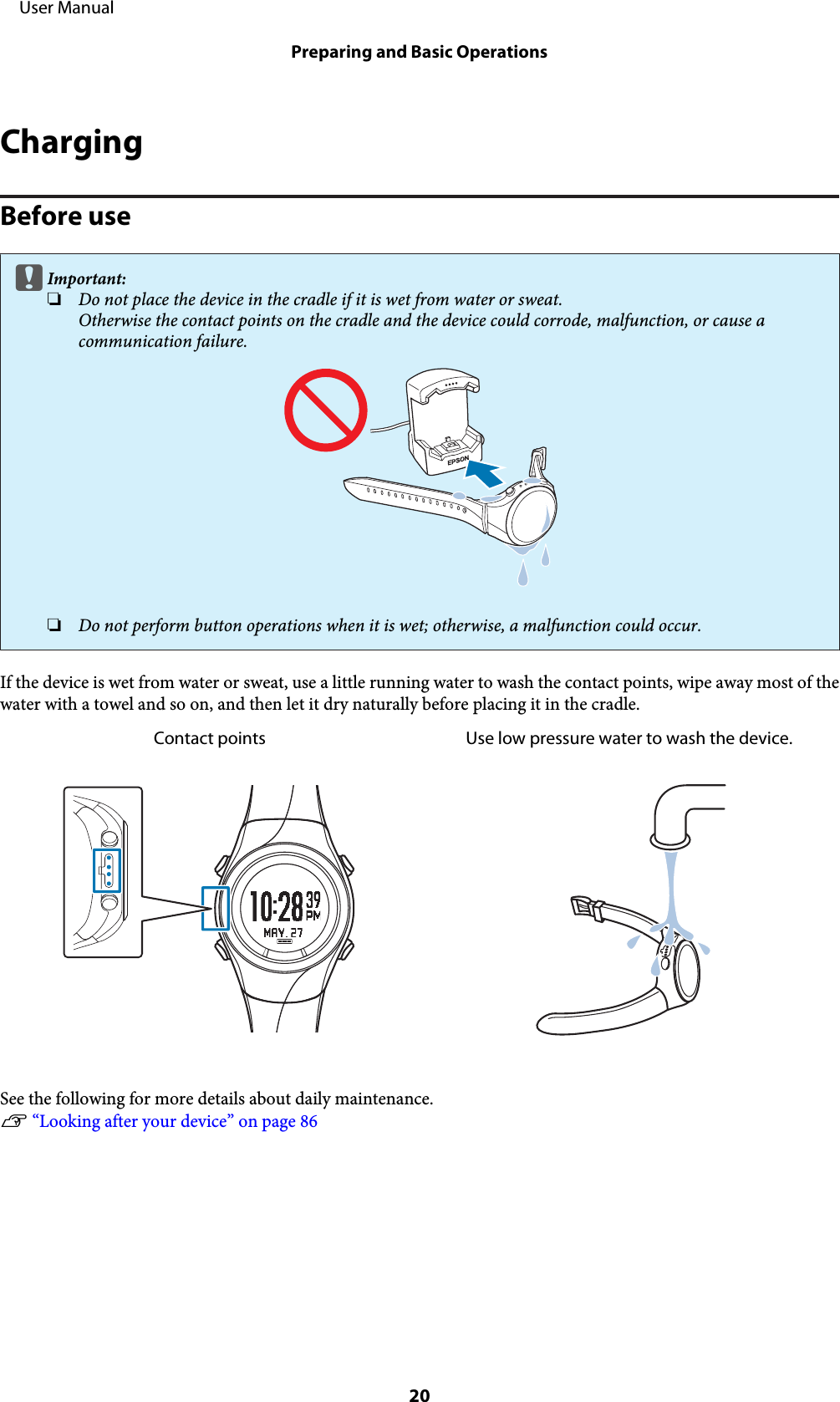 ChargingBefore usecImportant:❏Do not place the device in the cradle if it is wet from water or sweat.Otherwise the contact points on the cradle and the device could corrode, malfunction, or cause acommunication failure.❏Do not perform button operations when it is wet; otherwise, a malfunction could occur.If the device is wet from water or sweat, use a little running water to wash the contact points, wipe away most of thewater with a towel and so on, and then let it dry naturally before placing it in the cradle.Contact points Use low pressure water to wash the device.See the following for more details about daily maintenance.U “Looking after your device” on page 86     User ManualPreparing and Basic Operations20