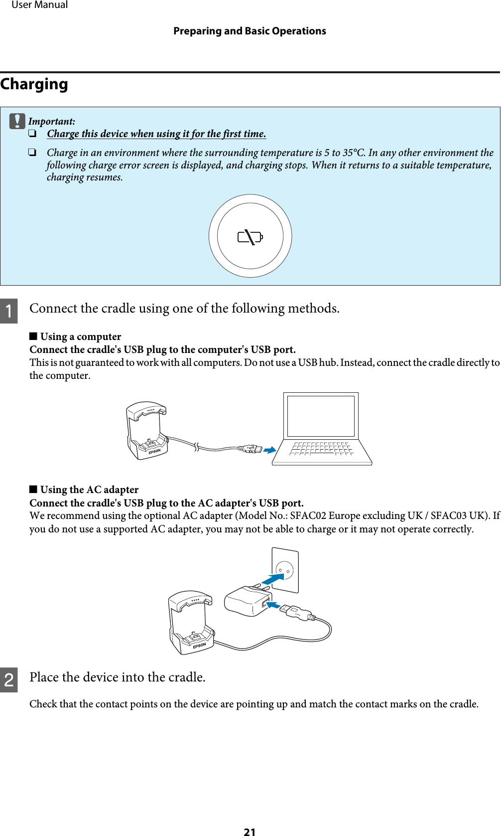 ChargingcImportant:❏Charge this device when using it for the first time.❏Charge in an environment where the surrounding temperature is 5 to 35°C. In any other environment thefollowing charge error screen is displayed, and charging stops. When it returns to a suitable temperature,charging resumes.AConnect the cradle using one of the following methods.o Using a computerConnect the cradle&apos;s USB plug to the computer&apos;s USB port.This is not guaranteed to work with all computers. Do not use a USB hub. Instead, connect the cradle directly tothe computer.o Using the AC adapterConnect the cradle&apos;s USB plug to the AC adapter&apos;s USB port.We recommend using the optional AC adapter (Model No.: SFAC02 Europe excluding UK / SFAC03 UK). Ifyou do not use a supported AC adapter, you may not be able to charge or it may not operate correctly.BPlace the device into the cradle.Check that the contact points on the device are pointing up and match the contact marks on the cradle.     User ManualPreparing and Basic Operations21