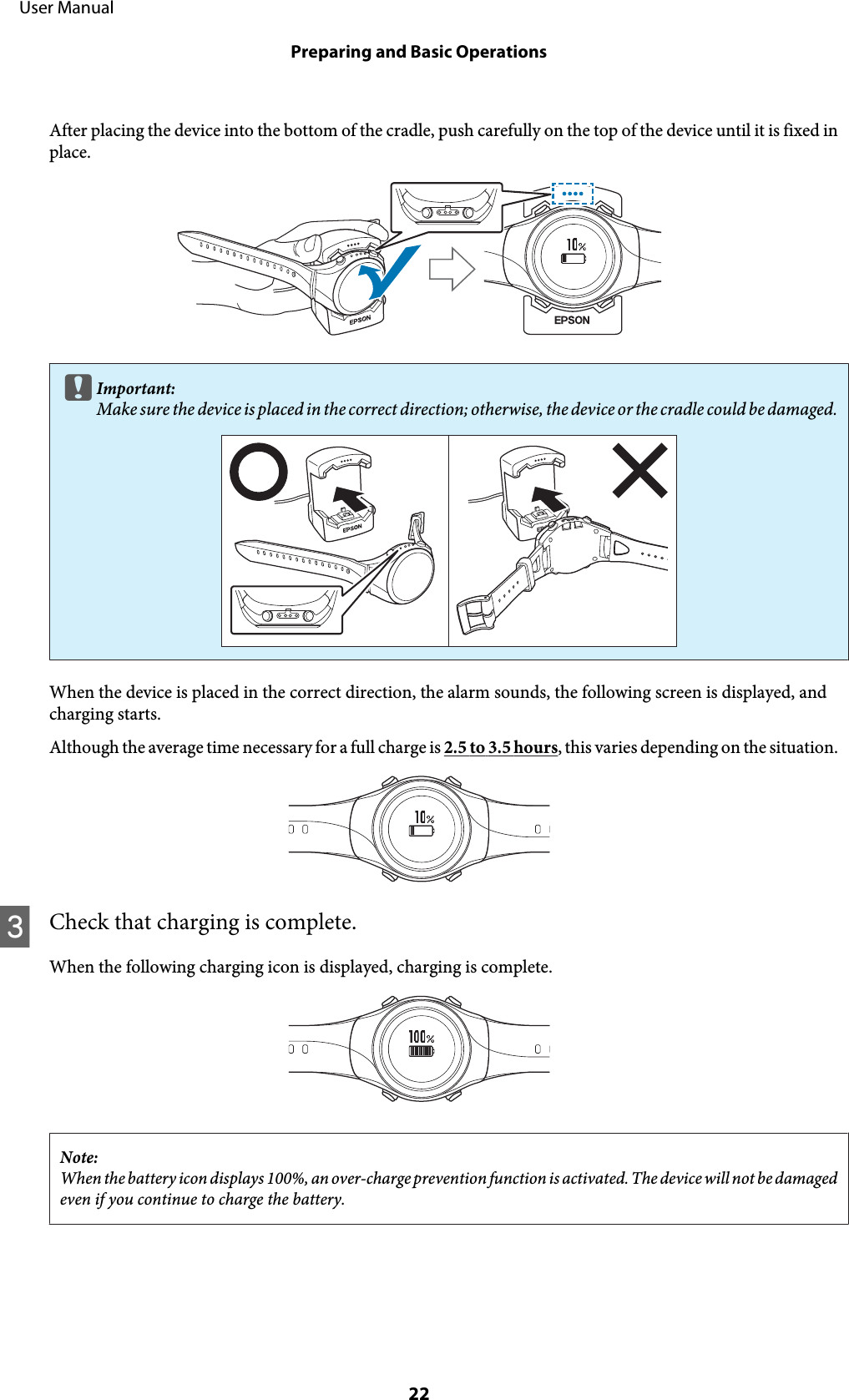 After placing the device into the bottom of the cradle, push carefully on the top of the device until it is fixed inplace.cImportant:Make sure the device is placed in the correct direction; otherwise, the device or the cradle could be damaged.When the device is placed in the correct direction, the alarm sounds, the following screen is displayed, andcharging starts.Although the average time necessary for a full charge is 2.5 to 3.5 hours, this varies depending on the situation.CCheck that charging is complete.When the following charging icon is displayed, charging is complete.Note:When the battery icon displays 100%, an over-charge prevention function is activated. The device will not be damagedeven if you continue to charge the battery.     User ManualPreparing and Basic Operations22