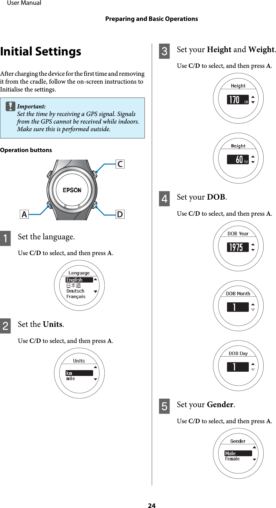 Initial SettingsAfter charging the device for the first time and removingit from the cradle, follow the on-screen instructions toInitialise the settings.cImportant:Set the time by receiving a GPS signal. Signalsfrom the GPS cannot be received while indoors.Make sure this is performed outside.Operation buttonsASet the language.Use C/D to select, and then press A.BSet the Units.Use C/D to select, and then press A.CSet your Height and Weight.Use C/D to select, and then press A.DSet your DOB.Use C/D to select, and then press A.ESet your Gender.Use C/D to select, and then press A.     User ManualPreparing and Basic Operations24