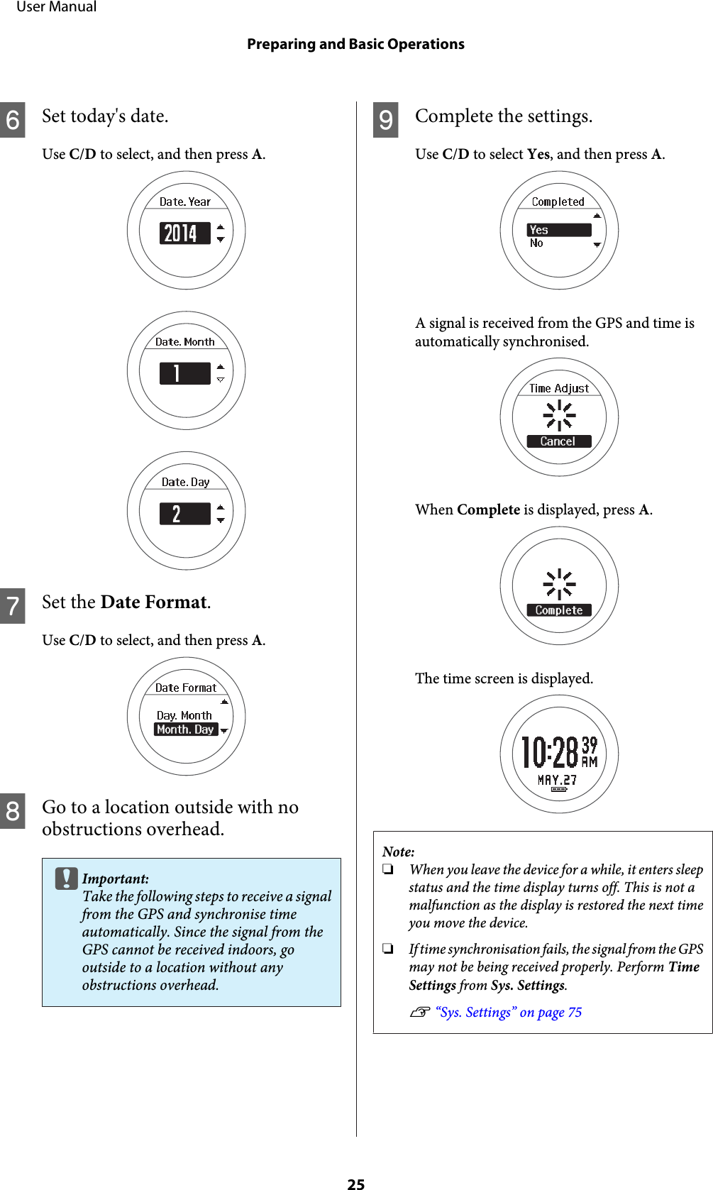 FSet today&apos;s date.Use C/D to select, and then press A.GSet the Date Format.Use C/D to select, and then press A.HGo to a location outside with noobstructions overhead.cImportant:Take the following steps to receive a signalfrom the GPS and synchronise timeautomatically. Since the signal from theGPS cannot be received indoors, gooutside to a location without anyobstructions overhead.IComplete the settings.Use C/D to select Yes, and then press A.A signal is received from the GPS and time isautomatically synchronised.When Complete is displayed, press A.The time screen is displayed.Note:❏When you leave the device for a while, it enters sleepstatus and the time display turns off. This is not amalfunction as the display is restored the next timeyou move the device.❏If time synchronisation fails, the signal from the GPSmay not be being received properly. Perform TimeSettings from Sys. Settings.U “Sys. Settings” on page 75     User ManualPreparing and Basic Operations25