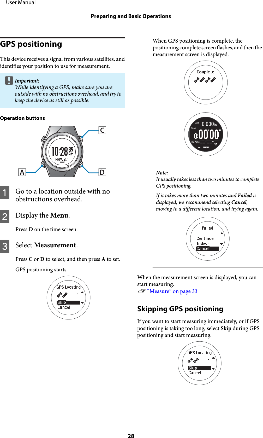 GPS positioningThis device receives a signal from various satellites, andidentifies your position to use for measurement.cImportant:While identifying a GPS, make sure you areoutside with no obstructions overhead, and try tokeep the device as still as possible.Operation buttonsAGo to a location outside with noobstructions overhead.BDisplay the Menu.Press D on the time screen.CSelect Measurement.Press C or D to select, and then press A to set.GPS positioning starts.When GPS positioning is complete, thepositioning complete screen flashes, and then themeasurement screen is displayed.Note:It usually takes less than two minutes to completeGPS positioning.If it takes more than two minutes and Failed isdisplayed, we recommend selecting Cancel,moving to a different location, and trying again.When the measurement screen is displayed, you canstart measuring.U “Measure” on page 33Skipping GPS positioningIf you want to start measuring immediately, or if GPSpositioning is taking too long, select Skip during GPSpositioning and start measuring.     User ManualPreparing and Basic Operations28