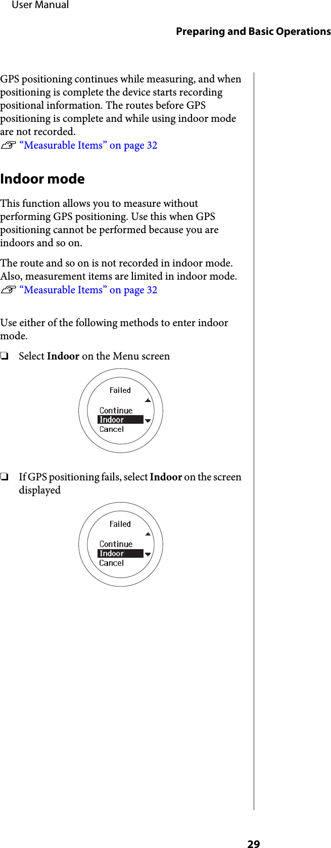 GPS positioning continues while measuring, and whenpositioning is complete the device starts recordingpositional information. The routes before GPSpositioning is complete and while using indoor modeare not recorded. U “Measurable Items” on page 32Indoor modeThis function allows you to measure withoutperforming GPS positioning. Use this when GPSpositioning cannot be performed because you areindoors and so on.The route and so on is not recorded in indoor mode.Also, measurement items are limited in indoor mode.U “Measurable Items” on page 32Use either of the following methods to enter indoormode.❏Select Indoor on the Menu screen❏If GPS positioning fails, select Indoor on the screendisplayed     User ManualPreparing and Basic Operations29