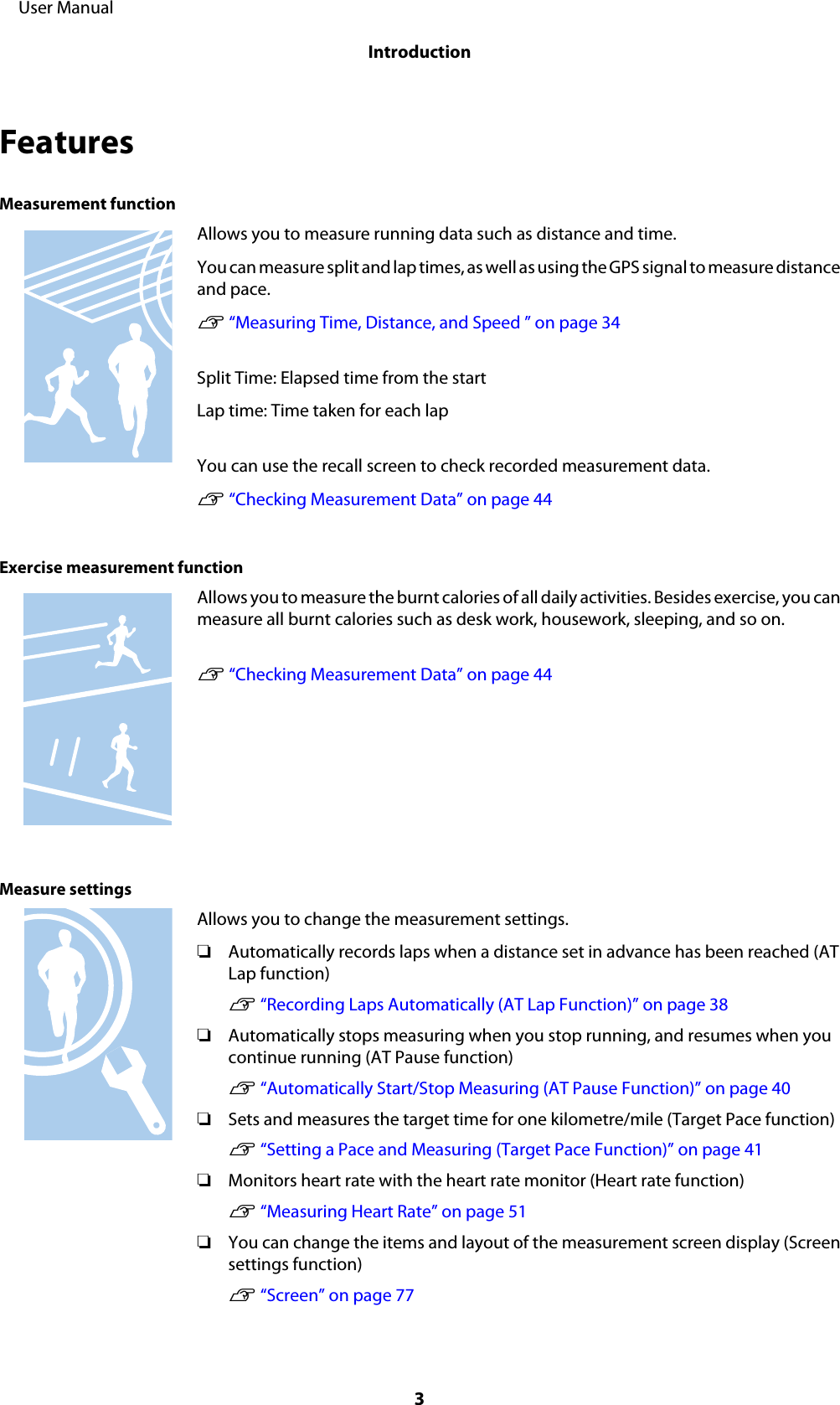 FeaturesMeasurement functionAllows you to measure running data such as distance and time.You can measure split and lap times, as well as using the GPS signal to measure distanceand pace.U “Measuring Time, Distance, and Speed ” on page 34Split Time: Elapsed time from the startLap time: Time taken for each lapYou can use the recall screen to check recorded measurement data.U “Checking Measurement Data” on page 44Exercise measurement functionAllows you to measure the burnt calories of all daily activities. Besides exercise, you canmeasure all burnt calories such as desk work, housework, sleeping, and so on.U “Checking Measurement Data” on page 44Measure settingsAllows you to change the measurement settings.❏Automatically records laps when a distance set in advance has been reached (ATLap function)U “Recording Laps Automatically (AT Lap Function)” on page 38❏Automatically stops measuring when you stop running, and resumes when youcontinue running (AT Pause function)U “Automatically Start/Stop Measuring (AT Pause Function)” on page 40❏Sets and measures the target time for one kilometre/mile (Target Pace function)U “Setting a Pace and Measuring (Target Pace Function)” on page 41❏Monitors heart rate with the heart rate monitor (Heart rate function)U “Measuring Heart Rate” on page 51❏You can change the items and layout of the measurement screen display (Screensettings function)U “Screen” on page 77     User ManualIntroduction3