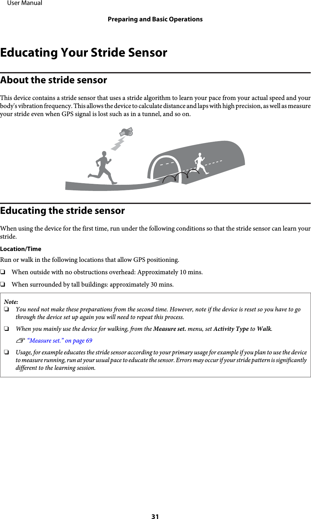 Educating Your Stride SensorAbout the stride sensorThis device contains a stride sensor that uses a stride algorithm to learn your pace from your actual speed and yourbody&apos;s vibration frequency. This allows the device to calculate distance and laps with high precision, as well as measureyour stride even when GPS signal is lost such as in a tunnel, and so on.Educating the stride sensorWhen using the device for the first time, run under the following conditions so that the stride sensor can learn yourstride.Location/TimeRun or walk in the following locations that allow GPS positioning.❏When outside with no obstructions overhead: Approximately 10 mins.❏When surrounded by tall buildings: approximately 30 mins.Note:❏You need not make these preparations from the second time. However, note if the device is reset so you have to gothrough the device set up again you will need to repeat this process.❏When you mainly use the device for walking, from the Measure set. menu, set Activity Type to Walk.U “Measure set.” on page 69❏Usage, for example educates the stride sensor according to your primary usage for example if you plan to use the deviceto measure running, run at your usual pace to educate the sensor. Errors may occur if your stride pattern is significantlydifferent to the learning session.     User ManualPreparing and Basic Operations31