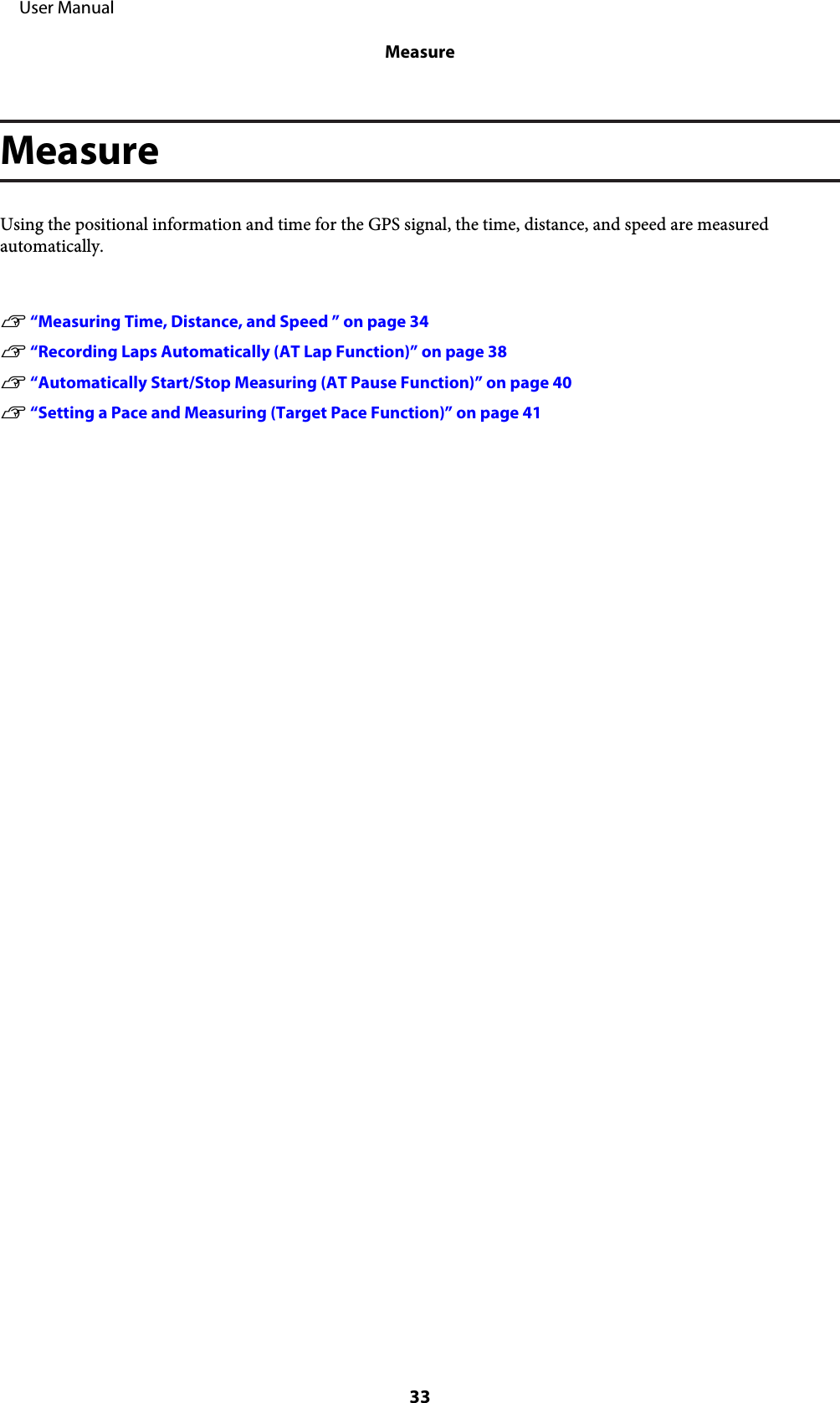 MeasureUsing the positional information and time for the GPS signal, the time, distance, and speed are measuredautomatically.U “Measuring Time, Distance, and Speed ” on page 34U “Recording Laps Automatically (AT Lap Function)” on page 38U “Automatically Start/Stop Measuring (AT Pause Function)” on page 40U “Setting a Pace and Measuring (Target Pace Function)” on page 41     User ManualMeasure33