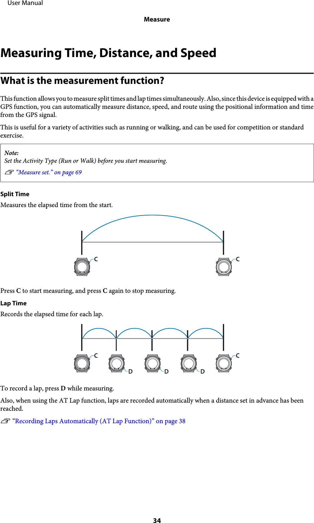 Measuring Time, Distance, and SpeedWhat is the measurement function?This function allows you to measure split times and lap times simultaneously. Also, since this device is equipped with aGPS function, you can automatically measure distance, speed, and route using the positional information and timefrom the GPS signal.This is useful for a variety of activities such as running or walking, and can be used for competition or standardexercise.Note:Set the Activity Type (Run or Walk) before you start measuring.U “Measure set.” on page 69Split TimeMeasures the elapsed time from the start.Press C to start measuring, and press C again to stop measuring.Lap TimeRecords the elapsed time for each lap.To record a lap, press D while measuring.Also, when using the AT Lap function, laps are recorded automatically when a distance set in advance has beenreached.U “Recording Laps Automatically (AT Lap Function)” on page 38     User ManualMeasure34