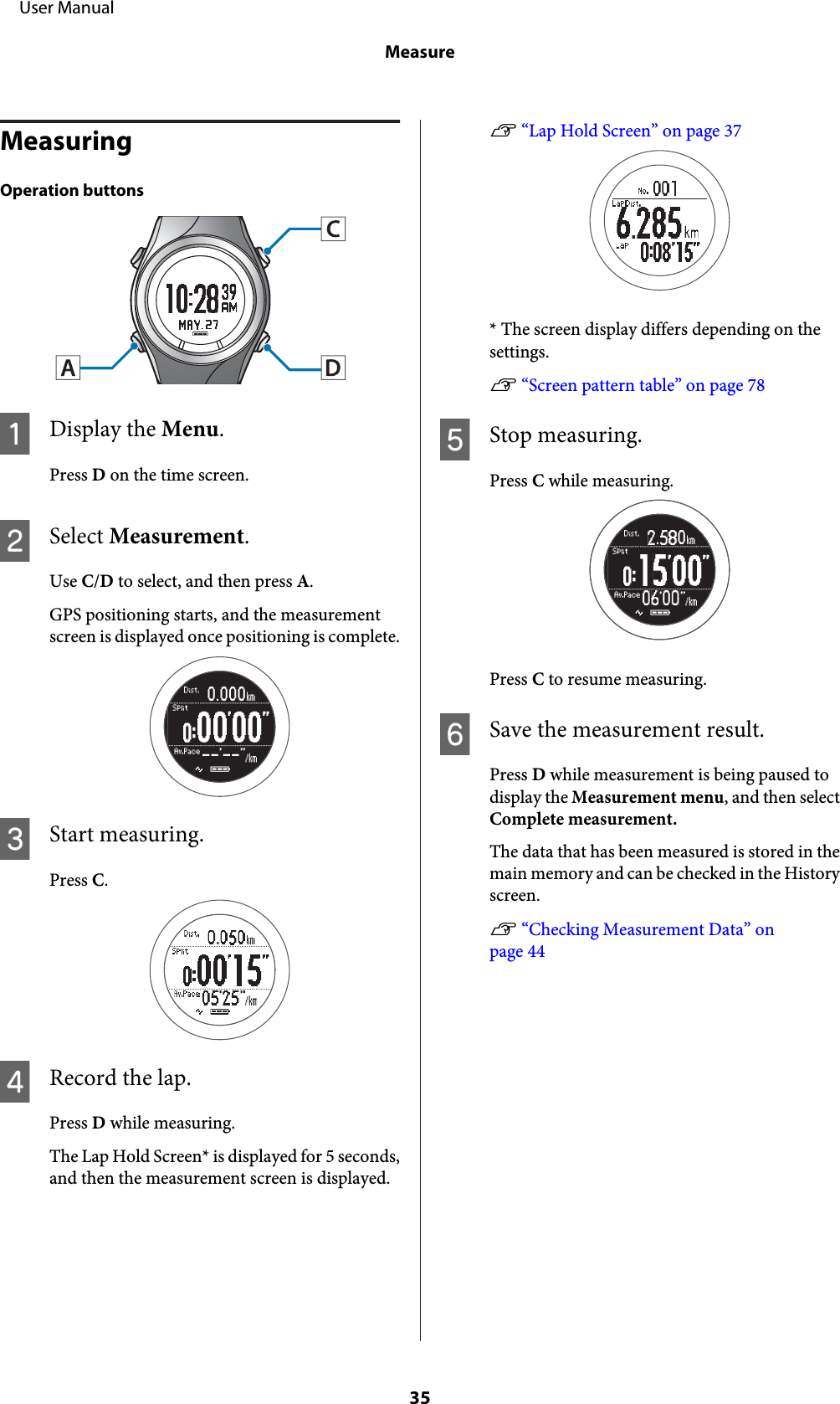 MeasuringOperation buttonsADisplay the Menu.Press D on the time screen.BSelect Measurement.Use C/D to select, and then press A.GPS positioning starts, and the measurementscreen is displayed once positioning is complete.CStart measuring.Press C.DRecord the lap.Press D while measuring.The Lap Hold Screen* is displayed for 5 seconds,and then the measurement screen is displayed.U “Lap Hold Screen” on page 37* The screen display differs depending on thesettings.U “Screen pattern table” on page 78EStop measuring.Press C while measuring.Press C to resume measuring.FSave the measurement result.Press D while measurement is being paused todisplay the Measurement menu, and then selectComplete measurement.The data that has been measured is stored in themain memory and can be checked in the Historyscreen.U “Checking Measurement Data” onpage 44     User ManualMeasure35