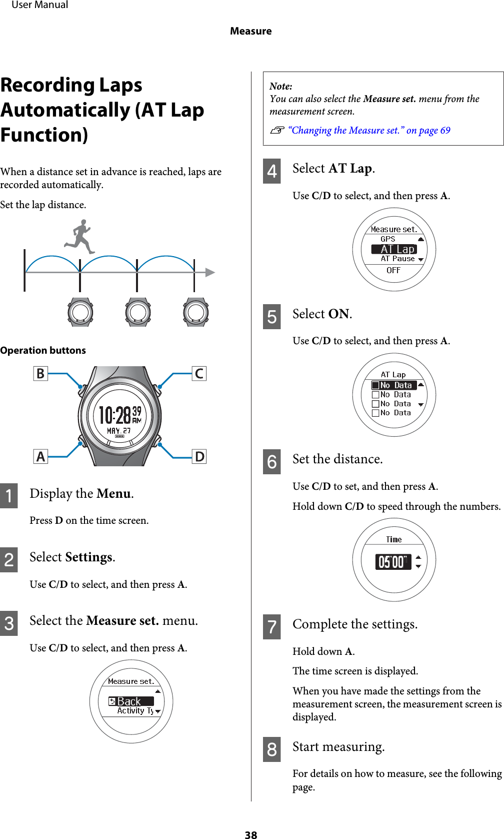 Recording LapsAutomatically (AT LapFunction)When a distance set in advance is reached, laps arerecorded automatically.Set the lap distance.Operation buttonsADisplay the Menu.Press D on the time screen.BSelect Settings.Use C/D to select, and then press A.CSelect the Measure set. menu.Use C/D to select, and then press A.Note:You can also select the Measure set. menu from themeasurement screen.U “Changing the Measure set.” on page 69DSelect AT Lap.Use C/D to select, and then press A.ESelect ON.Use C/D to select, and then press A.FSet the distance.Use C/D to set, and then press A.Hold down C/D to speed through the numbers.GComplete the settings.Hold down A.The time screen is displayed.When you have made the settings from themeasurement screen, the measurement screen isdisplayed.HStart measuring.For details on how to measure, see the followingpage.     User ManualMeasure38