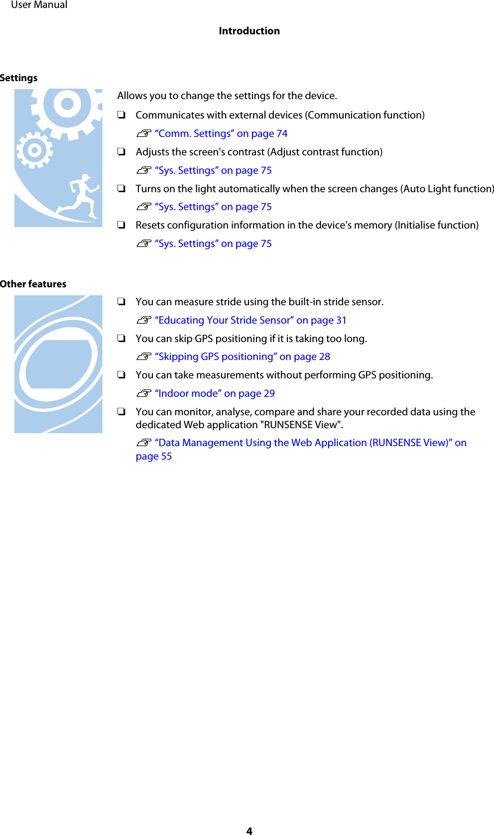 SettingsAllows you to change the settings for the device.❏Communicates with external devices (Communication function)U “Comm. Settings” on page 74❏Adjusts the screen&apos;s contrast (Adjust contrast function)U “Sys. Settings” on page 75❏Turns on the light automatically when the screen changes (Auto Light function)U “Sys. Settings” on page 75❏Resets configuration information in the device&apos;s memory (Initialise function)U “Sys. Settings” on page 75Other features❏You can measure stride using the built-in stride sensor.U “Educating Your Stride Sensor” on page 31❏You can skip GPS positioning if it is taking too long.U “Skipping GPS positioning” on page 28❏You can take measurements without performing GPS positioning.U “Indoor mode” on page 29❏You can monitor, analyse, compare and share your recorded data using thededicated Web application &quot;RUNSENSE View&quot;.U “Data Management Using the Web Application (RUNSENSE View)” onpage 55     User ManualIntroduction4