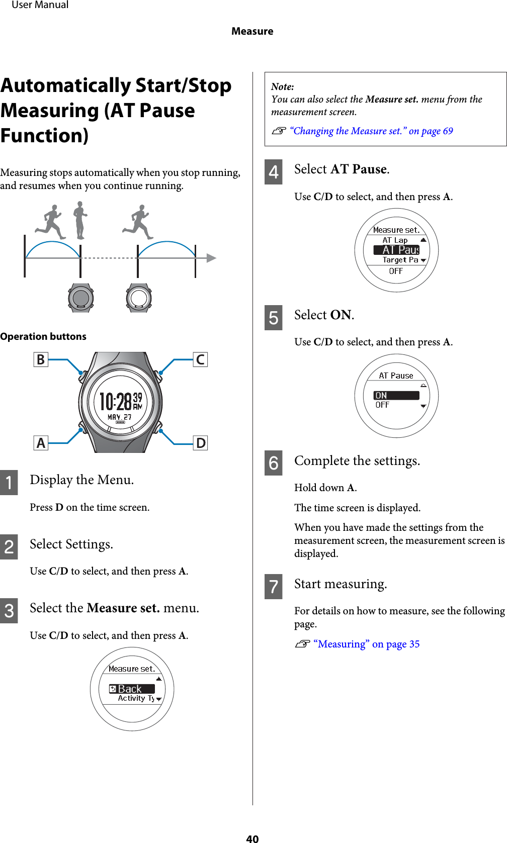 Automatically Start/StopMeasuring (AT PauseFunction)Measuring stops automatically when you stop running,and resumes when you continue running.Operation buttonsADisplay the Menu.Press D on the time screen.BSelect Settings.Use C/D to select, and then press A.CSelect the Measure set. menu.Use C/D to select, and then press A.Note:You can also select the Measure set. menu from themeasurement screen.U “Changing the Measure set.” on page 69DSelect AT Pause.Use C/D to select, and then press A.ESelect ON.Use C/D to select, and then press A.FComplete the settings.Hold down A.The time screen is displayed.When you have made the settings from themeasurement screen, the measurement screen isdisplayed.GStart measuring.For details on how to measure, see the followingpage.U “Measuring” on page 35     User ManualMeasure40