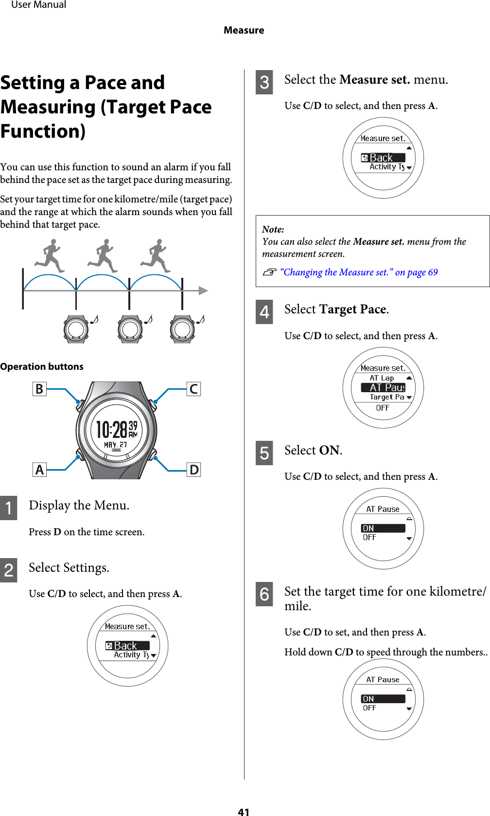 Setting a Pace andMeasuring (Target PaceFunction)You can use this function to sound an alarm if you fallbehind the pace set as the target pace during measuring.Set your target time for one kilometre/mile (target pace)and the range at which the alarm sounds when you fallbehind that target pace.♪♪♪Operation buttonsADisplay the Menu.Press D on the time screen.BSelect Settings.Use C/D to select, and then press A.CSelect the Measure set. menu.Use C/D to select, and then press A.Note:You can also select the Measure set. menu from themeasurement screen.U “Changing the Measure set.” on page 69DSelect Target Pace.Use C/D to select, and then press A.ESelect ON.Use C/D to select, and then press A.FSet the target time for one kilometre/mile.Use C/D to set, and then press A.Hold down C/D to speed through the numbers..     User ManualMeasure41