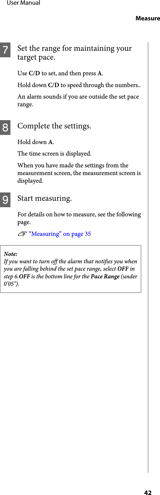 GSet the range for maintaining yourtarget pace.Use C/D to set, and then press A.Hold down C/D to speed through the numbers..An alarm sounds if you are outside the set pacerange.HComplete the settings.Hold down A.The time screen is displayed.When you have made the settings from themeasurement screen, the measurement screen isdisplayed.IStart measuring.For details on how to measure, see the followingpage.U “Measuring” on page 35Note:If you want to turn off the alarm that notifies you whenyou are falling behind the set pace range, select OFF instep 6.OFF is the bottom line for the Pace Range (under0&apos;05&quot;).     User ManualMeasure42