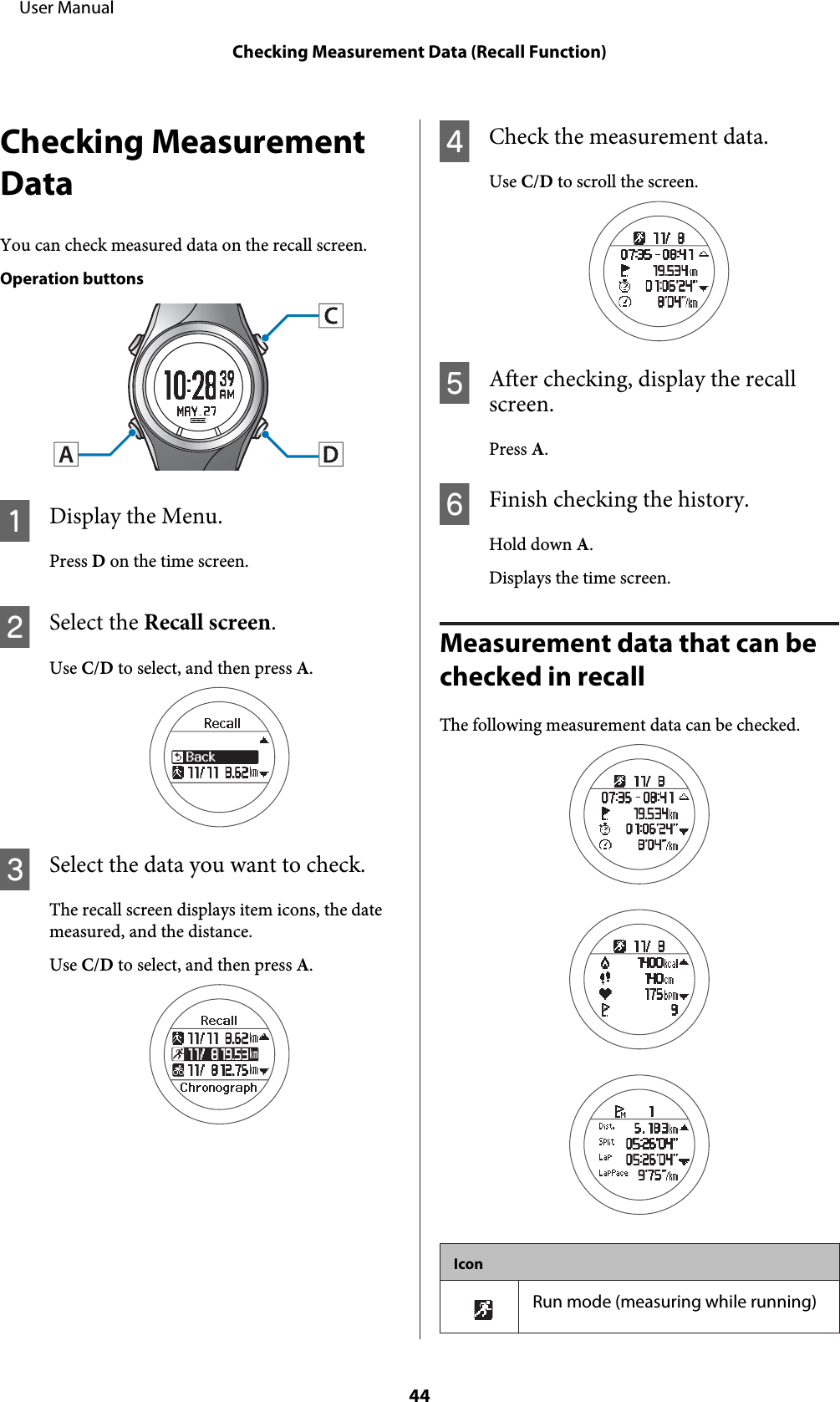 Checking MeasurementDataYou can check measured data on the recall screen.Operation buttonsADisplay the Menu.Press D on the time screen.BSelect the Recall screen.Use C/D to select, and then press A.CSelect the data you want to check.The recall screen displays item icons, the datemeasured, and the distance.Use C/D to select, and then press A.DCheck the measurement data.Use C/D to scroll the screen.EAfter checking, display the recallscreen.Press A.FFinish checking the history.Hold down A.Displays the time screen.Measurement data that can be checked in recallThe following measurement data can be checked.IconRun mode (measuring while running)     User ManualChecking Measurement Data (Recall Function)44