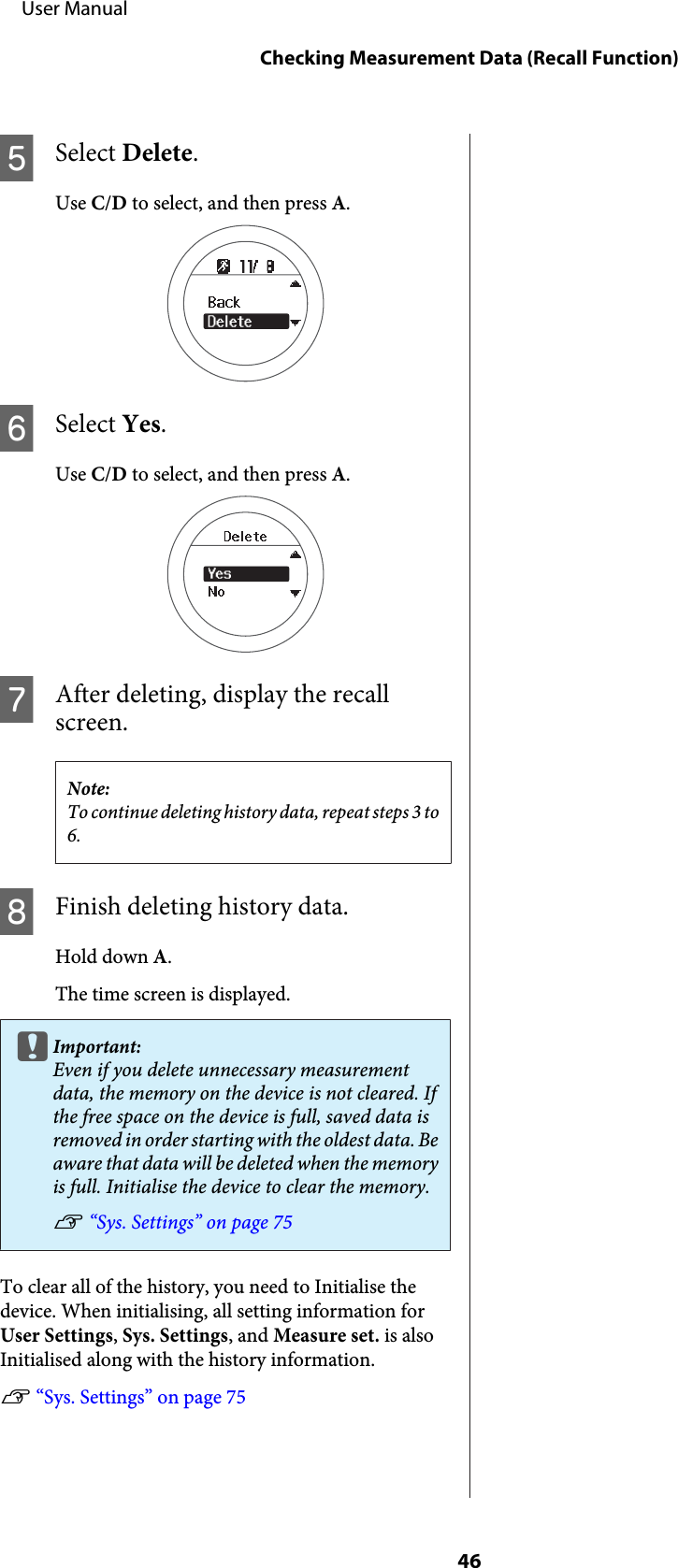 ESelect Delete.Use C/D to select, and then press A.FSelect Yes.Use C/D to select, and then press A.GAfter deleting, display the recallscreen.Note:To continue deleting history data, repeat steps 3 to6.HFinish deleting history data.Hold down A.The time screen is displayed.cImportant:Even if you delete unnecessary measurementdata, the memory on the device is not cleared. Ifthe free space on the device is full, saved data isremoved in order starting with the oldest data. Beaware that data will be deleted when the memoryis full. Initialise the device to clear the memory.U “Sys. Settings” on page 75To clear all of the history, you need to Initialise thedevice. When initialising, all setting information forUser Settings, Sys. Settings, and Measure set. is alsoInitialised along with the history information.U “Sys. Settings” on page 75     User ManualChecking Measurement Data (Recall Function)46