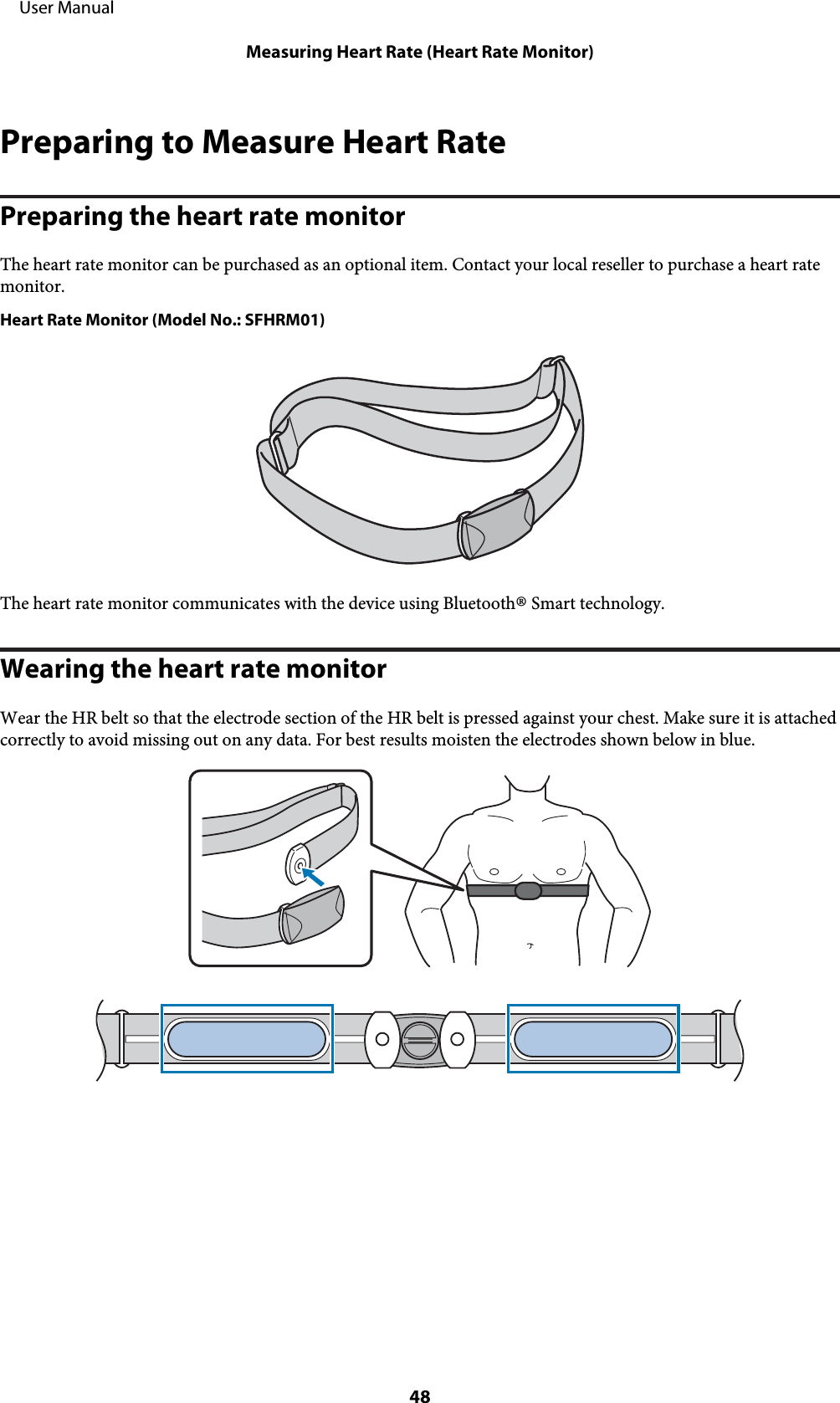 Preparing to Measure Heart RatePreparing the heart rate monitorThe heart rate monitor can be purchased as an optional item. Contact your local reseller to purchase a heart ratemonitor.Heart Rate Monitor (Model No.: SFHRM01)The heart rate monitor communicates with the device using Bluetooth® Smart technology.Wearing the heart rate monitorWear the HR belt so that the electrode section of the HR belt is pressed against your chest. Make sure it is attachedcorrectly to avoid missing out on any data. For best results moisten the electrodes shown below in blue.     User ManualMeasuring Heart Rate (Heart Rate Monitor)48