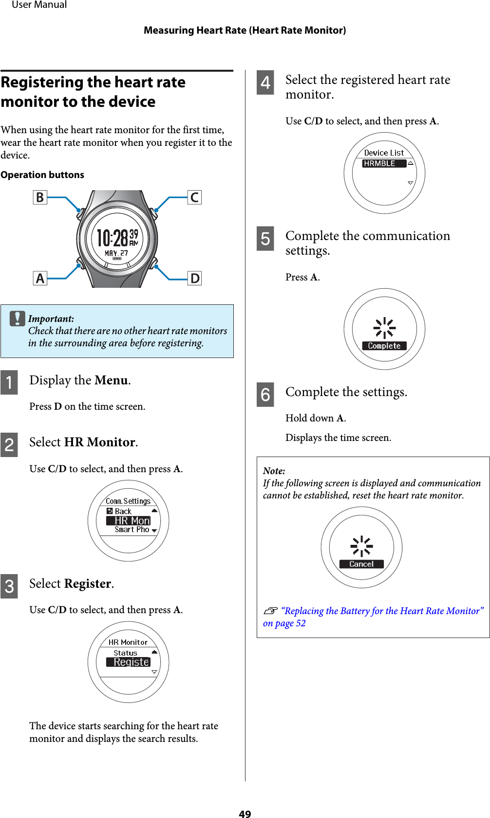 Registering the heart rate monitor to the deviceWhen using the heart rate monitor for the first time,wear the heart rate monitor when you register it to thedevice.Operation buttonscImportant:Check that there are no other heart rate monitorsin the surrounding area before registering.ADisplay the Menu.Press D on the time screen.BSelect HR Monitor.Use C/D to select, and then press A.CSelect Register.Use C/D to select, and then press A.The device starts searching for the heart ratemonitor and displays the search results.DSelect the registered heart ratemonitor.Use C/D to select, and then press A.EComplete the communicationsettings.Press A.FComplete the settings.Hold down A.Displays the time screen.Note:If the following screen is displayed and communicationcannot be established, reset the heart rate monitor.U “Replacing the Battery for the Heart Rate Monitor”on page 52     User ManualMeasuring Heart Rate (Heart Rate Monitor)49