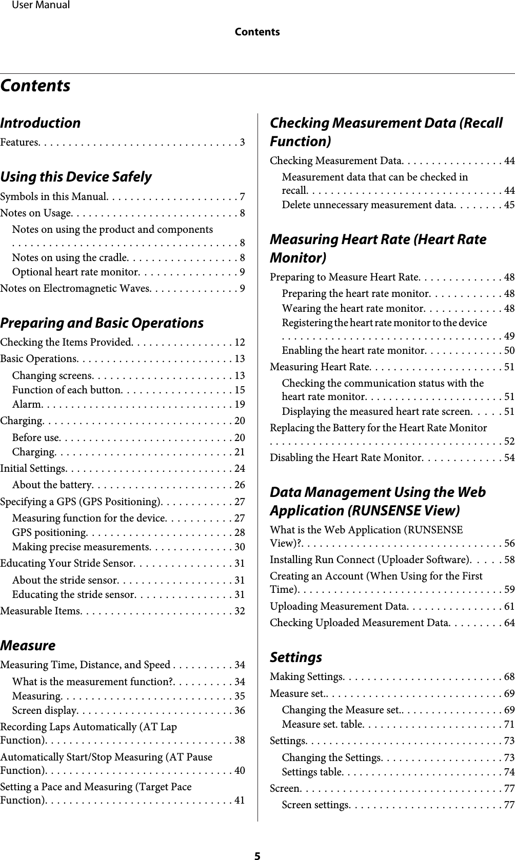 ContentsIntroductionFeatures................................. 3Using this Device SafelySymbols in this Manual...................... 7Notes on Usage............................ 8Notes on using the product and components..................................... 8Notes on using the cradle.................. 8Optional heart rate monitor................ 9Notes on Electromagnetic Waves............... 9Preparing and Basic OperationsChecking the Items Provided................. 12Basic Operations.......................... 13Changing screens....................... 13Function of each button.................. 15Alarm................................ 19Charging............................... 20Before use............................. 20Charging............................. 21Initial Settings............................ 24About the battery....................... 26Specifying a GPS (GPS Positioning)............ 27Measuring function for the device........... 27GPS positioning........................ 28Making precise measurements.............. 30Educating Your Stride Sensor................ 31About the stride sensor................... 31Educating the stride sensor................ 31Measurable Items......................... 32MeasureMeasuring Time, Distance, and Speed .......... 34What is the measurement function?.......... 34Measuring............................ 35Screen display.......................... 36Recording Laps Automatically (AT LapFunction)............................... 38Automatically Start/Stop Measuring (AT PauseFunction)............................... 40Setting a Pace and Measuring (Target PaceFunction)............................... 41Checking Measurement Data (Recall Function)Checking Measurement Data................. 44Measurement data that can be checked inrecall................................ 44Delete unnecessary measurement data........ 45Measuring Heart Rate (Heart Rate Monitor)Preparing to Measure Heart Rate.............. 48Preparing the heart rate monitor............ 48Wearing the heart rate monitor............. 48Registering the heart rate monitor to the device.................................... 49Enabling the heart rate monitor............. 50Measuring Heart Rate...................... 51Checking the communication status with theheart rate monitor....................... 51Displaying the measured heart rate screen..... 51Replacing the Battery for the Heart Rate Monitor...................................... 52Disabling the Heart Rate Monitor............. 54Data Management Using the Web Application (RUNSENSE View)What is the Web Application (RUNSENSEView)?................................. 56Installing Run Connect (Uploader Software). . . . . 58Creating an Account (When Using for the FirstTime).................................. 59Uploading Measurement Data................ 61Checking Uploaded Measurement Data......... 64SettingsMaking Settings.......................... 68Measure set.............................. 69Changing the Measure set.................. 69Measure set. table....................... 71Settings................................. 73Changing the Settings.................... 73Settings table........................... 74Screen................................. 77Screen settings......................... 77     User ManualContents5