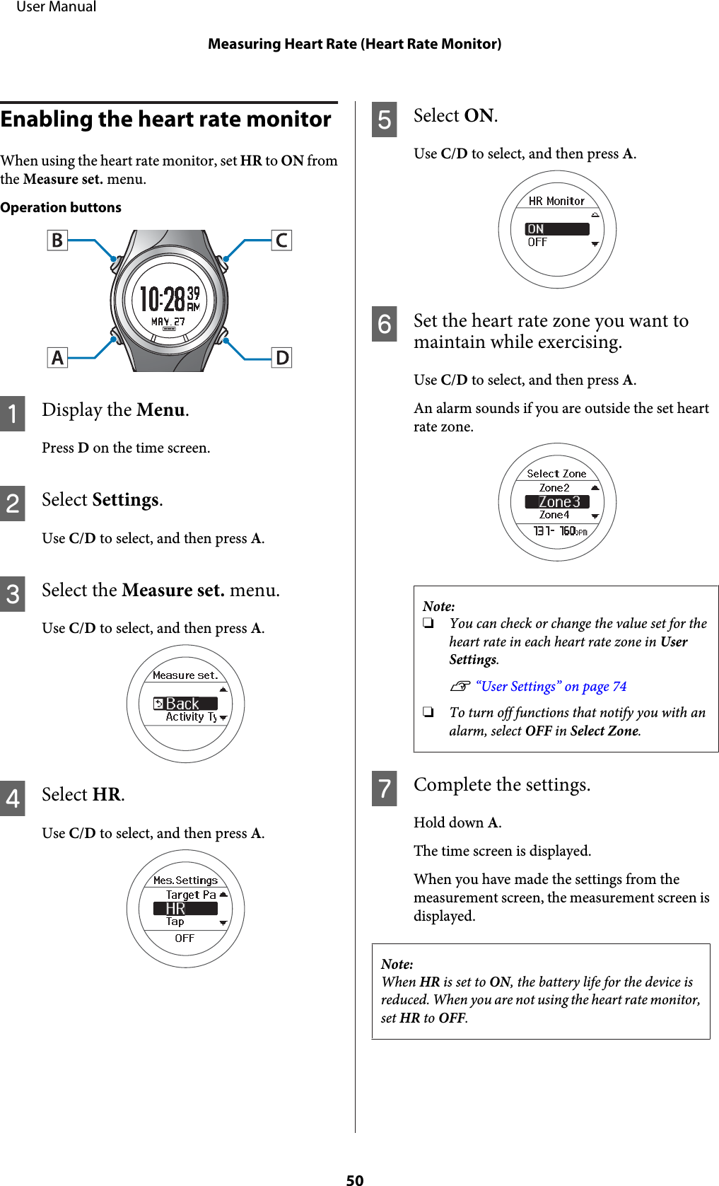 Enabling the heart rate monitorWhen using the heart rate monitor, set HR to ON fromthe Measure set. menu.Operation buttonsADisplay the Menu.Press D on the time screen.BSelect Settings.Use C/D to select, and then press A.CSelect the Measure set. menu.Use C/D to select, and then press A.DSelect HR.Use C/D to select, and then press A.ESelect ON.Use C/D to select, and then press A.FSet the heart rate zone you want tomaintain while exercising.Use C/D to select, and then press A.An alarm sounds if you are outside the set heartrate zone.Note:❏You can check or change the value set for theheart rate in each heart rate zone in UserSettings.U “User Settings” on page 74❏To turn off functions that notify you with analarm, select OFF in Select Zone.GComplete the settings.Hold down A.The time screen is displayed.When you have made the settings from themeasurement screen, the measurement screen isdisplayed.Note:When HR is set to ON, the battery life for the device isreduced. When you are not using the heart rate monitor,set HR to OFF.     User ManualMeasuring Heart Rate (Heart Rate Monitor)50