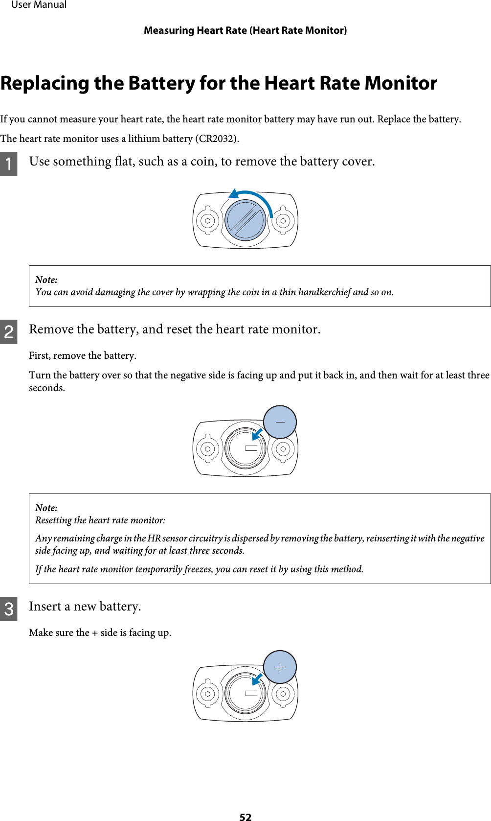 Replacing the Battery for the Heart Rate MonitorIf you cannot measure your heart rate, the heart rate monitor battery may have run out. Replace the battery.The heart rate monitor uses a lithium battery (CR2032).AUse something flat, such as a coin, to remove the battery cover.Note:You can avoid damaging the cover by wrapping the coin in a thin handkerchief and so on.BRemove the battery, and reset the heart rate monitor.First, remove the battery.Turn the battery over so that the negative side is facing up and put it back in, and then wait for at least threeseconds.Note:Resetting the heart rate monitor:Any remaining charge in the HR sensor circuitry is dispersed by removing the battery, reinserting it with the negativeside facing up, and waiting for at least three seconds.If the heart rate monitor temporarily freezes, you can reset it by using this method.CInsert a new battery.Make sure the + side is facing up.     User ManualMeasuring Heart Rate (Heart Rate Monitor)52
