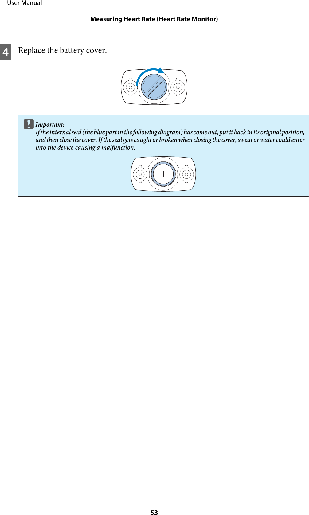 DReplace the battery cover.cImportant:If the i nte rnal se al (th e blu e par t in t he fol lowin g dia gra m) ha s come o ut,  put it  bac k in its  orig inal  posit ion,and then close the cover. If the seal gets caught or broken when closing the cover, sweat or water could enterinto the device causing a malfunction.     User ManualMeasuring Heart Rate (Heart Rate Monitor)53