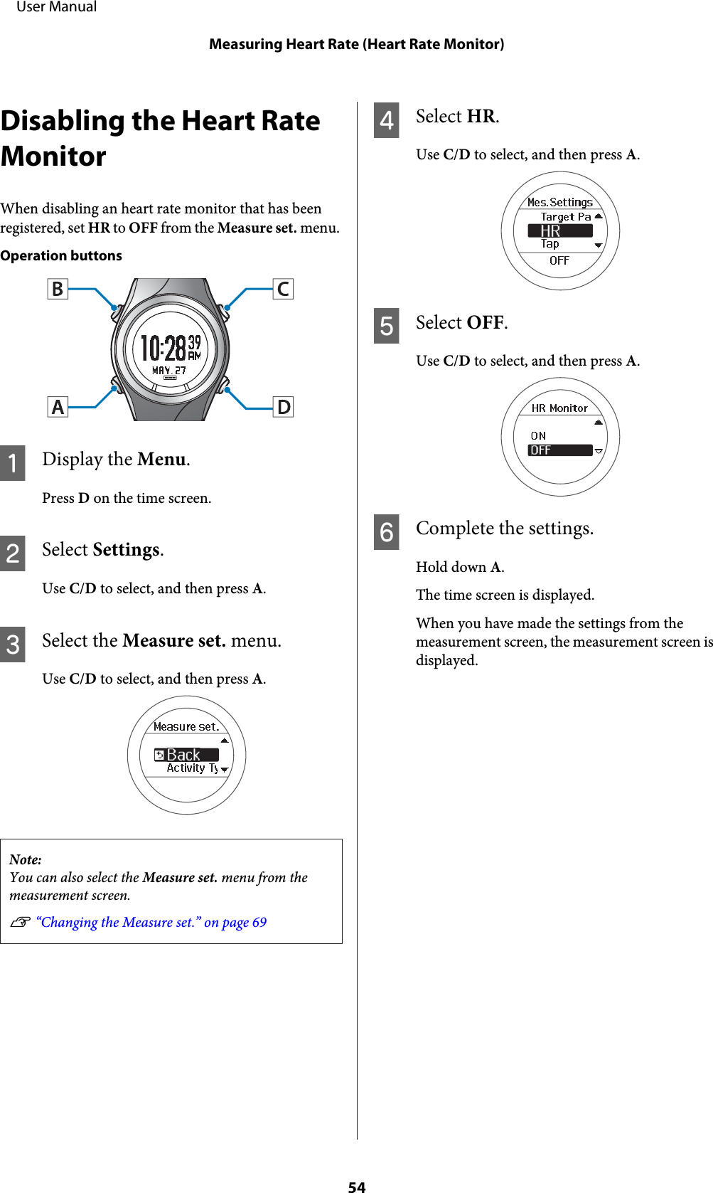 Disabling the Heart RateMonitorWhen disabling an heart rate monitor that has beenregistered, set HR to OFF from the Measure set. menu.Operation buttonsADisplay the Menu.Press D on the time screen.BSelect Settings.Use C/D to select, and then press A.CSelect the Measure set. menu.Use C/D to select, and then press A.Note:You can also select the Measure set. menu from themeasurement screen.U “Changing the Measure set.” on page 69DSelect HR.Use C/D to select, and then press A.ESelect OFF.Use C/D to select, and then press A.FComplete the settings.Hold down A.The time screen is displayed.When you have made the settings from themeasurement screen, the measurement screen isdisplayed.     User ManualMeasuring Heart Rate (Heart Rate Monitor)54