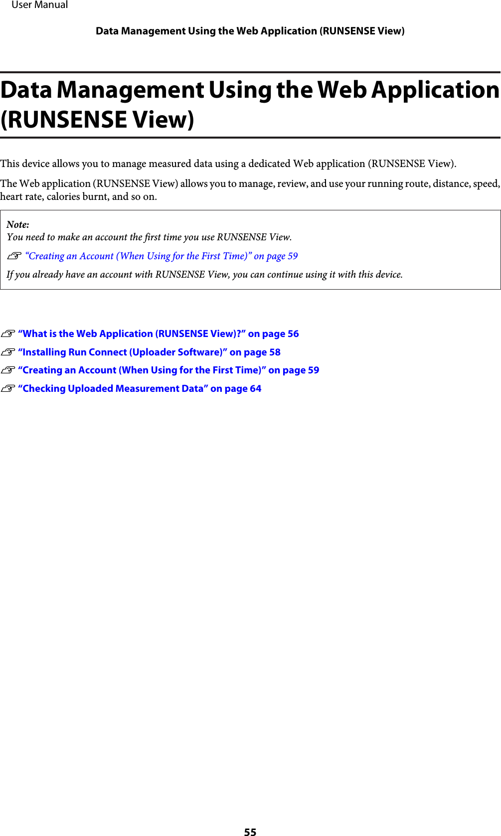 Data Management Using the Web Application(RUNSENSE View)This device allows you to manage measured data using a dedicated Web application (RUNSENSE View).The Web application (RUNSENSE View) allows you to manage, review, and use your running route, distance, speed,heart rate, calories burnt, and so on.Note:You need to make an account the first time you use RUNSENSE View.U “Creating an Account (When Using for the First Time)” on page 59If you already have an account with RUNSENSE View, you can continue using it with this device.U “What is the Web Application (RUNSENSE View)?” on page 56U “Installing Run Connect (Uploader Software)” on page 58U “Creating an Account (When Using for the First Time)” on page 59U “Checking Uploaded Measurement Data” on page 64     User ManualData Management Using the Web Application (RUNSENSE View)55