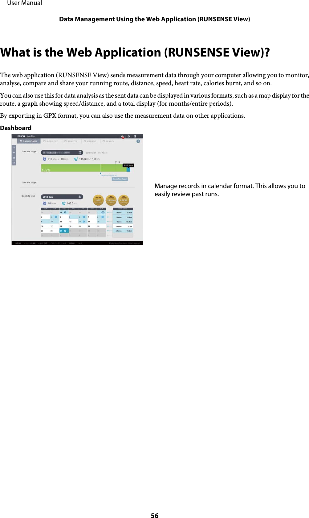 What is the Web Application (RUNSENSE View)?The web application (RUNSENSE View) sends measurement data through your computer allowing you to monitor,analyse, compare and share your running route, distance, speed, heart rate, calories burnt, and so on.You can also use this for data analysis as the sent data can be displayed in various formats, such as a map display for theroute, a graph showing speed/distance, and a total display (for months/entire periods).By exporting in GPX format, you can also use the measurement data on other applications.DashboardManage records in calendar format. This allows you toeasily review past runs.     User ManualData Management Using the Web Application (RUNSENSE View)56