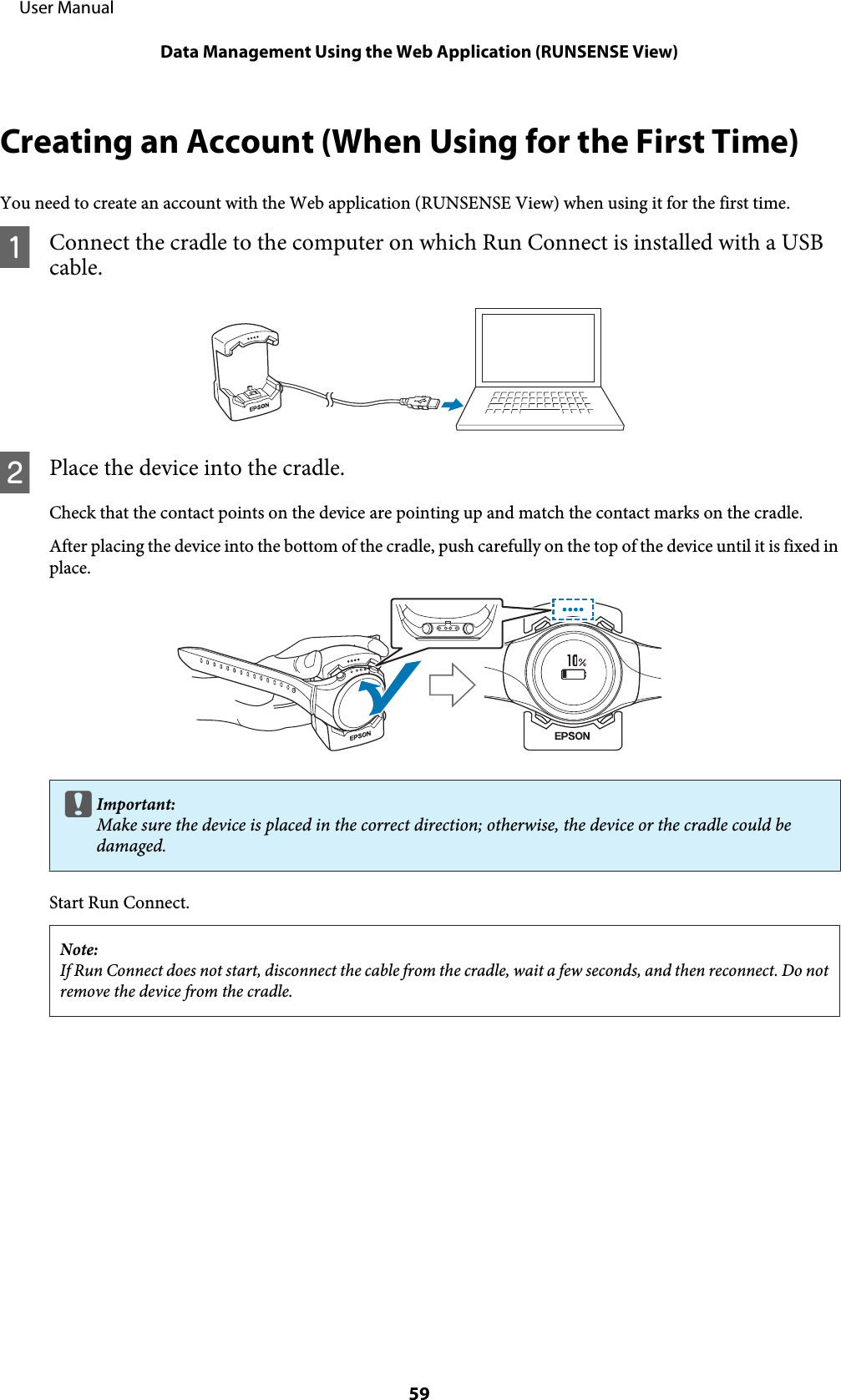 Creating an Account (When Using for the First Time)You need to create an account with the Web application (RUNSENSE View) when using it for the first time.AConnect the cradle to the computer on which Run Connect is installed with a USBcable.BPlace the device into the cradle.Check that the contact points on the device are pointing up and match the contact marks on the cradle.After placing the device into the bottom of the cradle, push carefully on the top of the device until it is fixed inplace.cImportant:Make sure the device is placed in the correct direction; otherwise, the device or the cradle could bedamaged.Start Run Connect.Note:If Run Connect does not start, disconnect the cable from the cradle, wait a few seconds, and then reconnect. Do notremove the device from the cradle.     User ManualData Management Using the Web Application (RUNSENSE View)59